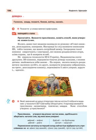 156 Морфологія. Орфографія
ДОВІДКА
Голосно, ззаду, позаочі, боком, влітку, насміх.
Позначте у словах вивчені орфограми.
339 ПОПРАЦЮЙТЕ В ПАРАХ
Прочитайте. Визначте прислівники, назвіть спосіб, яким утворе-
но кожен із них.
Колись давно такі видання називали по-різному: об’ємні книж-
ки, розкладанки, панорами. Насправді їх слід називати книжками
3D, тобто такими, що мають потрійний вимір. Ізсередини такої
книжки «виростають» ілюстрації, які можна роздивлятися згори,
зліва-справа, ще й зазирати вглиб.
Не оминула технологія 3D й Україну. Видавництва охоче
друкують 3D-книжки, передовсім тішачи дітвору казками, з якими
дитина знайомиться ніби заново . По-перше, малята можуть розди-
витися малюнок зусібіч, по-друге, зазирнути всередину зображення,
по-третє, розглядаючи книжку, переживати її зміст уперше, вдруге
і… вдесяте.
Який вивчений на уроці літератури твір ви хотіли б побачити вида-
ним у технології 3D? Свій вибір обґрунтуйте. У відповіді вживайте
прислівники насамперед, повсякчас, чимдуж. Яким способом
утворено ці прислівники?
Прислівники, утворені від різних частин мови, здебільшого
зберігають наголос слів, від яких вони утворені:
м рний — м рно
дîвгий — довго
бр тній — по-бр тньому
зóстріч — назустріч
Перенесення наголосу на перший склад найчастіше відбувається у при-
слівниках на -о: вàжко (від важкèй), сóмно (від сумнèй), пóсто (від пустèй).
 