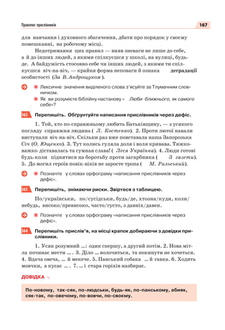 167Правопис прислівників
для навчання і духовного збагачення, дбати про порядок у своєму
помешканні, на робочому місці.
Недотримання цих правил — вияв зневаги не лише до себе,
а й до інших людей, з якими спілкуєшся у школі, на вулиці, будь-
де. А байдужість стосовно себе чи інших людей, з якими ти спіл-
куєшся віч-на-віч, — крайня форма неповаги й ознака деградації
особистості (За В. Андрощуком ).
Лексичне значення виділеного слова з’ясуйте за Тлумачним слов-
ничком.
Як ви розумієте біблійну настанову « Люби ближнього, як самого
себе»?
362 Перепишіть. Обґрунтуйте написання прислівників через дефіс.
1. Той, хто по-справжньому любить Батьківщину, — з усякого
погляду справжня людина ( Л. Костенко). 2. Проти лютої навали
виступали віч-на-віч. Скільки раз вже повставала наша Запорозька
Січ (О. Ющенко). 3. Тут колись гуляла доля і воля кривава. Тяжко-
важко діставалась та сумная слава! ( Леся Українка). 4. Люди готові
будь-коли піднятися на боротьбу проти загарбника ( З газети).
5. До могил героїв повік-віків не заросте тропа ( М. Рильський).
Позначте у словах орфограму «написання прислівників через
дефіс».
363 Перепишіть, знімаючи риски. Звіртеся з таблицею.
По/українськи, по/сусідськи, будь/де, хтозна/куди, коли/
небудь, високо/превисоко, часто/густо, з давніх/давен.
Позначте у словах орфограму «написання прислівників через
дефіс».
364 Перепишіть прислів’я, на місці крапок добираючи з довідки при-
слівники.
1. Усяк розумний …: один спершу, а другий потім. 2. Нова міт-
ла починає мести … . 3. Діло … волочиться, та покинути не хочеться.
4. Вдача овеча, … й мекече. 5. Панський собака … й гавка. 6. Ходить
мовчки, а кусає … . 7. … і стара горіхів назбирає.
ДОВІДКА
По-новому, так-сяк, по-людськи, будь-як, по-панському, абияк,
сяк-так, по-овечому, по-вовчи, по-своєму.
 