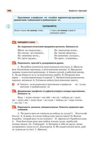 168 Морфологія. Орфографія
Прислівники з префіксом по- потрібно відрізняти від однозвучних
прикметників і займенників із прийменником по.
ПОРІВНЯЙТЕ:
Всяка пташка по-своєму співає. І півень по своєму подвір’ю
воєводою ходить.
365 ПОПРАЦЮЙТЕ В ПАРАХ
За поданими початками продовжте речення. Запишіть їх.
Жити по-людському…
По-твоєму, всі повинні…
По зимовому місту…
По третє грудня…
По людському полю…
По твоєму обличчю…
По-зимовому холодно…
По-третє, я вирішив…
366 Перепишіть прислів’я, розкриваючи дужки.
1. Як роботу покінчаєм, (по) козацьки погуляєм. 2. Шана не
(по) батьковому прізвищу, а (по) власному розуму. 3. Про розум
людини судять (по) зробленому. 4. Інших слухай, а роби (по) своєму.
5. За цю вівцю та за ту та (по) вовчому хребту. 6. Потрапив між
ворон — то (по) воронячому й каркай. 7. Лінивого (по) розваленому
паркану впізнаєш. 8. Упізнаєш кобилу (по) линялому хвосту.
Поясніть, як ви розрізняєте прислівники з префіксом по- та при-
кметники з прийменником по.
367 Додаванням префіксів та суфіксів утворіть складні прислівники.
Запишіть їх.
Будь + коли; хтозна + як; аби + як; як + небудь; де + далі;
що + духу; аби + куди; будь + де; куди + небудь; де + інде; хтозна
+ як; так + то.
368 Перепишіть речення, знімаючи риски. Поясніть правопис при-
слівників.
1. Чи щастя мого не стрівали де/небудь на луках? ( Олександр
Олесь). 2. А може, й я коли/небудь своє щастя стріну? 3. Козака
згадайте, котрий десь/то на чужині ( О. Афанасьєв-Чужбинський).
4. Уже безслідно день мав одійти хтозна/куди, прибулий
хтозна/звідки (А. Содомора). 5. Зустріну я тебе як друга, якщо
зустрінемось коли/сь (Л. Дмитерко). 6. Не кидай власної мети, щоб
за чужою де/сь іти ( І. Франко).
 
