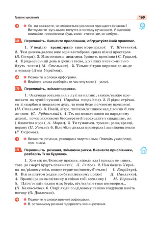 169Правопис прислівників
Як ви вважаєте, чи змінюється уявлення про щастя із часом?
Витлумачте суть цього почуття з погляду сучасності. У відповіді
вживайте прислівники будь-коли, хтозна-де, як-небудь .
369 Перепишіть. Визначте прислівники, обґрунтуйте їхній правопис.
1. У неділю вранці-рано синє море грало ( Т. Шевченко).
2. Там далеко-далеко вже зоря злотоброва крила ніжні простерла
(В. Сосюра). 3. Між соснами ледь-ледь бринить проміння ( Є. Гуцало).
4. Придесенський день в долині гасне, у хвилях низько-низько
йдуть човни ( М. Стельмах). 5. Тільки вітряк виринає де-не-де
з туману ( Леся Українка).
Позначте у словах орфограми.
Виділені слова розберіть як частину мови ( усно).
370 Перепишіть, знімаючи риски.
1. Закувала зозуленька в лузі на калині, тяжко/важко про-
живати на чужій чужині ( Народна творчість). 2. Я рідко стрічав-
ся зі скарбами людського духу, та вони були по/своєму прекрасні
(М. Стельмах). 3. Повій, вітре, тишком/нишком над дівочим білим
личком (С. Руданський). 4. Те, що позначилося на народному
духові, по/справжньому безсмертне й переходить у спадщину, як
і блакитна кров ( А. Мороз). 5. Ти туманься, тумане, рано/вранці,
порану (П. Усенко). 6. Біло/біло дихала промерзла і засніжена земля
(Г. Скірська).
Визначте речення, ускладнені звертаннями. Поясніть у них розді-
лові знаки.
371 Перепишіть речення, знімаючи риски. Визначте прислівники,
розберіть їх за будовою.
1. Хто вік по/Божому прожив, ніколи зла і кривди не чинив,
того до смерті будуть поважати ( Л. Глібов). 2. Нам болить Украї-
на по/різному всім, кожне серце по/своєму б’ється ( І. Багрійчук).
3. Він за плугом ходив по/батьківському полю ( Д. Павличко).
4. Вранці/рано на світанку я співав тобі веснянку ( М. Вороний).
5. Пліч/о/пліч сядем між беріз, віч/на/віч тихо поговорим…
(П. Камінський). 6. Старі люди по/дідовому кашлю вгадували навіть
погоду (О. Довженко).
Позначте у словах вивчені орфограми.
В останньому реченні підкресліть члени речення.
 