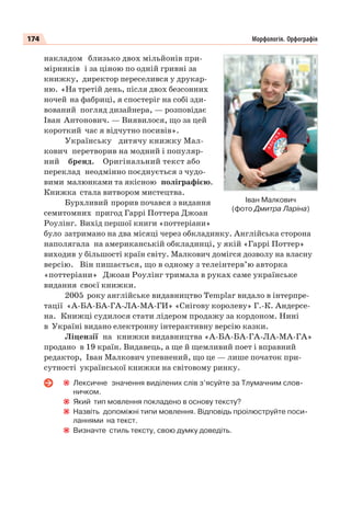 174 Морфологія. Орфографія
накладом близько двох мільйонів при-
мірників і за ціною по одній гривні за
книжку, директор переселився у друкар-
ню. «На третій день, після двох безсонних
ночей на фабриці, я спостеріг на собі зди-
вований погляд дизайнера, — розповідає
Іван Антонович. — Виявилося, що за цей
короткий час я відчутно посивів».
Українську дитячу книжку Мал-
кович перетворив на модний і популяр-
ний бренд. Оригінальний текст або
переклад неодмінно поєднується з чудо-
вими малюнками та якісною поліграфією.
Книжка стала витвором мистецтва.
Бурхливий прорив почався з видання
семитомних пригод Гаррі Поттера Джоан
Роулінг. Вихід першої книги «поттеріани»
було затримано на два місяці через обкладинку. Англійська сторона
наполягала на американській обкладинці, у якій «Гаррі Поттер»
виходив у більшості країн світу. Малкович домігся дозволу на власну
версію. Він пишається, що в одному з телеінтерв’ю авторка
«поттеріани» Джоан Роулінг тримала в руках саме українське
видання своєї книжки.
2005 року англійське видавництво Templar видало в інтерпре-
тації «А-БА-БА-ГА-ЛА-МА-ГИ» «Снігову королеву» Г.-К. Андерсе-
на. Книжці судилося стати лідером продажу за кордоном. Нині
в Україні видано електронну інтерактивну версію казки.
Ліцензії на книжки видавництва «А-БА-БА-ГА-ЛА-МА-ГА»
продано в 19 країн. Видавець, а ще й щемливий поет і вправний
редактор, Іван Малкович упевнений, що це — лише початок при-
сутності української книжки на світовому ринку.
Лексичне значення виділених слів з’ясуйте за Тлумачним слов-
ничком.
Який тип мовлення покладено в основу тексту?
Назвіть допоміжні типи мовлення. Відповідь проілюструйте поси-
ланнями на текст.
Визначте стиль тексту, свою думку доведіть.
Іван Малкович
(фото Дмитра Ларіна)
 