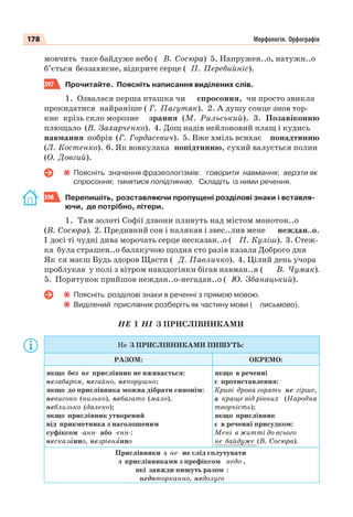 178 Морфологія. Орфографія
мовчить таке байдуже небо ( В. Сосюра) 5. Напружен..о, натужн..о
б’ється беззахисне, відкрите серце ( П. Перебийніс).
397 Прочитайте. Поясніть написання виділених слів.
1. Озвалася перша пташка чи спросоння, чи просто звикла
прокидатися найраніше ( Г. Пагутяк). 2. А душу сонце знов тор-
кне крізь скло морозне зрання (М. Рильський). 3. Позавіконню
плющало (В. Захарченко). 4. Дощ надів нейлоновий плащ і кудись
навмання побрів (Г. Гордасевич). 5. Вже хміль всихає понадтинню
(Л. Костенко). 6. Як вовкулака попідтинню, сухий валується полин
(О. Довгий).
Поясніть значення фразеологізмів: говорити навмання; верзти як
спросоння; тинятися попідтинню. Складіть із ними речення.
398 Перепишіть, розставляючи пропущені розділові знаки і вставля-
ючи, де потрібно, літери.
1. Там золоті Софії дзвони пливуть над містом монотон..о
(В. Сосюра). 2. Предивний сон і налякав і звес..лив мене неждан..о.
І досі ті чудні дива морочать серце несказан..о ( П. Куліш). 3. Стеж-
ка була страшен..о балакучою щодня сто разів казала Доброго дня
Як ся маєш Будь здоров Щасти ( Д. Павличко). 4. Цілий день учора
проблукав у полі з вітром навздогінки бігав навман..я ( В. Чумак).
5. Порятунок прийшов неждан..о-негадан..о ( Ю. Збанацький).
Поясніть розділові знаки в реченні з прямою мовою.
Виділений прислівник розберіть як частину мови ( письмово).
НЕ І НІ З ПРИСЛІВНИКАМИ
Не З ПРИСЛІВНИКАМИ ПИШУТЬ:
РАЗОМ: ОКРЕМО:
якщо без не прислівник не вживається:
незабаром, негайно, непорушно;
якщо до прислівника можна дібрати синонім:
невисоко (низько), небагато (мало),
неблизько (далеко);
якщо прислівник утворений
від прикметника з наголошеним
суфіксом -анн- або -енн-:
несказàнно, незрівнÿнно
якщо в реченні
є протиставлення:
Криві дрова горять не гірше,
а краще від рівних (Народна
творчість);
якщо прислівник
є в реченні присудком:
Мені в житті до всього
не байдуже (В. Сосюра).
Прислівники з не- не слід сплутувати
з прислівниками з префіксом недо-,
які завжди пишуть разом :
недоторканно, недолуго
 