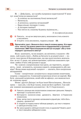 18 Повторення та узагальнення вивченого
ІІ. — Добр èдень, це служба підтримки користувачів? У мене
тут комп’ютер не вмикається!
— А клавішу на системному блоці натиснули?
— Натиснула.
— А штепсель у розетку вставлений?
— Зараз візьму ліхтарик і гляну.
— А ліхтарик навіщо?
— Так світло ж у нашому будинку відімкнули…
З телефонної розмови
Поясніть, на що ви звертали увагу, визначаючи стиль кожного
з висловлень.
З’ясуйте стиль висловлень, поданих у вправі 23.
25 Прочитайте текст. Визначте його тему й головну думку. Хто адре-
сати тексту? Чи можна уявити його надрукованим у суспільно-
політичних ЗМІ? Проголошеним як виступ на радіо- або у теле-
передачі суспільного змісту?
Коли запитають, чи ви патріот, ви знітитесь і скажете: «Не
знаю, хай судять інші». Любов до батьків та до рідної землі — по-
чуття таке високе й безкорисливе, що про нього воліють мовчати.
Але не всі. Є люди, які демонстративно, публічно заявляють про
свою любов і б’ють себе руками в груди.
Чи сумісні з патріотизмом такі риси, як черствість, заздріс-
ність, пихà, нечемність, шукання користі, неправдивість або зне-
віра? Якщо ними наділений «патріот» — значить, його патріотизм
несправжній.
Слово «патріотизм» асоціюється з моральними поняттями,
зокрема з порядністю. Словесний патріотизм нічого не вартий. Має
бути діяльний патріотизм, який себе не афішує, але виявляється
на кожному кроці.
Немає другого Дніпра і не буде іншої Батьківщини… Батьків-
щина — ваш дім, і він буде таким, яким ви його зробите. І ви свій
дім повинні наповнювати духовністю ( За Є. Сверстюком ).
Поясніть різницю між патріотизмом словесним і діяльним. Наведіть
приклади із сучасного життя.
Витлумачте значення слова духовність. Звіртеся із Тлумачним
словничком.
Чому автор тексту закликає наповнювати рідний дім, тобто бать-
ківщину, духовністю?
З опорою на подану нижче таблицю доведіть, що текст створено
в публіцистичному стилі.
Які риси єднають публіцистичний стиль із художнім? Назвіть ужиті
в тексті емоційно забарвлені слова.
 
