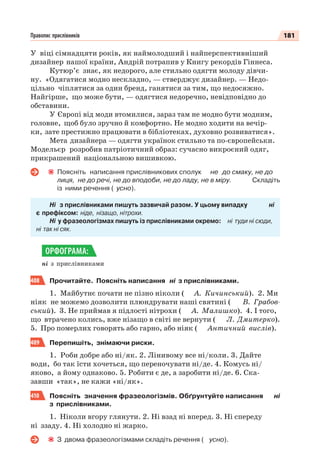 181Правопис прислівників
У віці сімнадцяти років, як наймолодший і найперспективніший
дизайнер нашої країни, Андрій потрапив у Книгу рекордів Гіннеса.
Кутюр’є знає, як недорого, але стильно одягти молоду дівчи-
ну. «Одягатися модно нескладно, — стверджує дизайнер. — Недо-
цільно чіплятися за один бренд, ганятися за тим, що недосяжно.
Найгірше, що може бути, — одягтися недоречно, невідповідно до
обставини.
У Європі від моди втомилися, зараз там не модно бути модним,
головне, щоб було зручно й комфортно. Не модно ходити на вечір-
ки, зате престижно працювати в бібліотеках, духовно розвиватися».
Мета дизайнера — одягти українок стильно та по-європейськи.
Модельєр розробив патріотичний образ: сучасно викроєний одяг,
прикрашений національною вишивкою.
Поясніть написання прислівникових сполук не до смаку, не до
лиця, не до речі, не до вподоби, не до ладу, не в міру. Складіть
із ними речення ( усно).
Ні з прислівниками пишуть зазвичай разом. У цьому випадку ні
є префіксом: ніде, нізащо, нітрохи.
Ні у фразеологізмах пишуть із прислівниками окремо: ні туди ні сюди,
ні так ні сяк.
ні з прислівниками
408 Прочитайте. Поясніть написання ні з прислівниками.
1. Майбутнє почати не пізно ніколи ( А. Кичинський). 2. Ми
ніяк не можемо дозволити плюндрувати наші святині ( В. Грабов-
ський). 3. Не приймав я підлості нітрохи ( А. Малишко). 4. І того,
що втрачено колись, вже нізащо в світі не вернути ( Л. Дмитерко).
5. Про померлих говорять або гарно, або ніяк ( Античний вислів).
409 Перепишіть, знімаючи риски.
1. Роби добре або ні/як. 2. Лінивому все ні/коли. 3. Дайте
води, бо так їсти хочеться, що переночувати ні/де. 4. Комусь ні/
яково, а йому однаково. 5. Робити є де, а заробити ні/де. 6. Ска-
завши «так», не кажи «ні/як».
410 Поясніть значення фразеологізмів. Обґрунтуйте написання ні
з прислівниками.
1. Ніколи вгору глянути. 2. Ні взад ні вперед. 3. Ні спереду
ні ззаду. 4. Ні холодно ні жарко.
З двома фразеологізмами складіть речення ( усно).
ОРФОГРАМА:
 