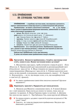 184 Морфологія. Орфографія
§33. ПРИЙМЕННИК
ЯК СЛУЖБОВА ЧАСТИНА МОВИ
ПРИЙМЕННИК — службова частина мови, яка виражає залежність
одного повнозначного слова від іншого у словосполученні або реченні.
Прийменники не мають лексичного значення: на, у, за, перед .
Проте разом із відмінковими формами іменників, займенників та числів-
ників вони можуть указувати на:
• місце: По діброві вітер виє, гуляє по полю,
край дороги гне тополю до самого долу (Т. Шевченко);
• час: Сумним бузок стає під вечір (Г. Чубач);
• причину: Повітря тремтить від спеки (М. Коцюбинський) ;
• мету: А я піду за волю проти рабства (Леся Українка) ;
• ознаку: Немає пісні без любові (В. Сосюра) ;
• кількість: Людей було до двох десятків (Юрій Яновський).
Прийменники не є членами речення. Прийменник підкреслю-
ють разом із тим членом речення, з яким він пов’язаний за змістом:
Зацвіла калина біля круч Дніпра (А. Камінчук).
Найчастіше прийменник стоїть при іменнику.
З усіма частинами мови прийменники пишуть окремо.
413 Прочитайте. Визначте прийменники, з’ясуйте, при якому слові
стоїть кожен із них. Якими частинами мови є ці слова?
1. Піклуючись про красу, треба починати з серця й душі ( Коко
Шанель). 2. Правильний одяг важливіший за рекомендаційний лист
(Італійське прислів’я). 3. Моду створено не заради краси, а для
самоствердження (Французьке прислів’я). 4. Уміння одягатися зале-
жить не від грошей, а від розуму, винахідливості, смаку ( П. Пуаре).
5. Елегантність — не те, що впадає в око, а те, що закарбовується
в пам’яті ( Д. Армані).
Чи мають прийменники самостійне лексичне значення? Що вони
виражають?
414 Перепишіть прислів’я. Підкресліть усі члени речення.
1. Пошили для Микити з кишенями свиту. 2. У всякої Домаш-
ки є свої замашки. Одна охоча до ложок та чашок, інша ласа до
сережок та пряжок. 3. Наша Горпина гарна і в хустині. 4. Дівчина
без коси не має краси. 5 . Три бублики з’їси, поки кругом неї обійдеш.
Чи можна сказати, що деякі з прислів’їв утратили актуальність? Які
саме? Чому?
Поясніть, як і чому ви підкреслили прийменники. Яка роль при-
йменників у реченнях?
 