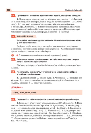 188 Морфологія. Орфографія
425 Прочитайте. Визначте прийменники прості, складні та складені.
1. Немає друга понад мудрість, ні ворога над глупоту ( І. Франко).
2. Поміж людьми я жив і ріс, поміж людьми шукав я щастя ( М. Стель-
мах). 3. І так мені нелегко між людьми, між темрявою їхньою
і світлом! (І. Жиленко). 4. З метою покращення організації культурно-
просвітницької роботи бібліотек наказую затвердити Положення про
бібліотеку закладу загальної середньої освіти ( З наказу).
426 ПОПРАЦЮЙТЕ В ПАРАХ
Розкрийте значення фразеологізмів. Поясніть написання вжитих
у них прийменників.
Вийшло з-під пера; з-під палиці; з примхи долі; з-під поли;
з півслова; з-перед самого носа; поміж Сциллою і Харибдою; вибивати
ґрунт з-під ніг; заводитися з півоберта.
З двома фразеологізмами складіть речення ( усно).
427 Знімаючи риски, прийменники, які слід писати разом і через
дефіс, запишіть у дві колонки.
По/над, по/серед, з/поміж, із/за, по/за, з/під, з/перед, по/руч,
з/поза.
428 Перепишіть прислів’я, уставляючи на місці крапок дібрані
з довідки прийменники.
1. Орлиний клекіт … хмари чути. 2. Черепаха … панцира все
бачить. 3. … того, хто стоїть, підошов не вирізай. 4. Одного за стіл
садять, а іншого й … столу виганяють.
ДОВІДКА
З-під, з-за, із-за, з-під.
429 Перепишіть, знімаючи риски та вставляючи пропущені літери.
1. Із/за лісу, з/за туману місяць випл..ває (Т. Шевченко). 2. Поля
по/під небом прослались бе..крайні ( Б. Грінченко). 3. По/над бер..-
гом — ст..жина і д..рев пр..нишклих мур ( І. Білий). 4. І важко ліг
в..сокий міст ріці на/пер..різ ( П. Перебийніс). 5. З/під старої сто-
рінки ж..ття виз..рає нова і чиста ( М. Коцюбинський). 6. Підвівш..
очі з/понад книжки, побачиш світ барвистим сном ( Б.-І. Антонич).
7. Лунає мужня дума з/за Дніпра, лунає слово й слава України
(М. Рильський).
 