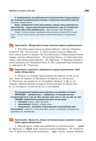 189Прийменник як службова частина мови
У прийменниках, що закінчуються на приголосний, перед словами,
які починаються двома приголосними, з’являється голосний [і] або [о]:
зі школи, передо мною.
Якщо прийменник стоїть між словами, перше з яких закінчується
приголосним, а друге приголосним починається, звук [і] з’являється
на початку або в кінці прийменника: будь зі мною; брат із братом.
Поява голосних звуків у прийменниках допомагає уникати збігу в мов-
ленні кількох приголосних. Це явище сприяє милозвучності української
мови.
430 Прочитайте. Обґрунтуйте появу голосних звуків у прийменниках.
1. Ти стоїш передо мною в темних образах і світлих, Україно,
Україно! (М. Рильський). 2. Часто ходжу я сам із собою так,
наче хвиля ходить із водою ( М. Сингаївський). 3. Надо мною в’ються
хмари, як над чайкою орли ( Олександр Олесь). 4. Синє море піді
мною, наді мною сонце красне ( М. Вороний). 5. Травиця зелена зі
снігу вилазить (М. Коцюбинський). 6. Ліс у ранковій тиші обтрусить
із себе росу ( М. Томенко).
431 Перепишіть прислів’я, вибираючи з дужок прийменник. Свій
вибір обґрунтуйте.
1. Птах (з, зі, із) своїх крил податку не вимагає. 2. (З, зі, із)
сну каші не звариш. 3. Носиться, як баба (з, зі, із) ступою.
4. Носиться, як дурень (з, зі, із) торбою у будень. 5. (З, зі, із)
старим собакою можна полювати й без рушниці. 6. Ми до них
(з, зі, із) серцем, а вони до нас (з, зі, із) перцем.
За походженням прийменники поділяють на непохідні та похідні.
НЕПОХІДНІ прийменники — найдавніші, їх походження вже
не простежується: в (у), до, без, від (од), для, з (із, зі, зо), за, між, по, при.
ПОХІДНІ прийменники утворені від інших частин мови:
• іменників: кінець, край, протягом;
• прислівників: близько, позаду, мимо;
• поєднанням іменників та прислівників із непохідними при-
йменниками: назустріч, услід, унаслідок, під час, у напрямку, неподалік від,
відповідно до, залежно від.
432 Прочитайте. Визначте, якими частинами мови є виділені слова.
Свою думку обґрунтуйте.
1. Шукай краси, добра шукай! Не йди в чужий за ними край!
(І. Франко). 2. Край води лелека по намулі бродить ( М. Самійлен-
ко). 3. Дідів столітні чола схилились круг столів, дівчата вийшли
 