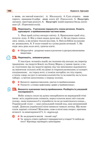 190 Морфологія. Орфографія
в коло, як звичай повелів ( А. Малишко). 4. Сухе згорить коло
сирого, правдиве й добре коло злого (Д. Павличко). 5. Назустріч
лягають простори розкуті. 6. Назустріч новій перемозі боєць поспі-
шав (Л. Первомайський).
433 Перепишіть. У реченнях підкресліть члени речення. Укажіть
однозвучні з прийменниками частини мови.
1. Наш край улітку нагадує квітку. 2. Крикнувши край лісу,
почуєш луну. 3. Він у сімох водах руки миє. 4. Це ви утрьох зляка-
лись вовка, а ми всімох тікали від сови. 5. Опісля бійки кулаками
не розмахують. 6. У коло ставай та з усіма разом починай. 7. Не
сиди весь день коло печі, гріючи плечі.
Обґрунтуйте розділові знаки в реченнях із дієприслівниковими
зворотами.
434 Перепишіть, знімаючи риски.
У/наслідок останніх подій; не/залежно від погоди; на/перекір
традиціям; на/вкруги Землі; по/близу Марса; у/здовж траси; з/по-
за скупчення зір; на/вздогін мріям; під/час виконання задуманого;
за/винятком кількох осіб; на/рівні зі старшокласниками; в/супереч
сподіванням; по/серед ночі; з/поміж пагорбів; по/під горою;
з/попід хмар; по/руч із загоном альпіністів; із/за наметів; на/в/коло
табору; з/метою заохочення; с/переду колони.
Визначте відмінки іменників, ужитих із прийменниками.
Позначте у словах орфограму «дефіс у прийменниках».
435 Визначте в реченнях тексту прийменники. Розберіть їх у вказаній
послідовності.
Якби комусь спало на думку викарбувати на мармуровій стіні
імена всіх українських співаків, перед голосом яких світ схиляв
голову, вона піднялася б у піднебесся чи не до самісінького сонця…
Український голос — наш унікальний генний код, наш неоціненний
скарб. Довкола української пісні виникло чимало легенд. Що може
стати нарівні з піснею? Можливо, саме в пісні наш секрет, причина
вічності та невичерпності? ( Із журналу).
Як ви розумієте вислів генний код?
Чи можуть співочі здібності передаватися у спадок? А любов до
пісні? Відповідь підтвердіть прикладами.
 