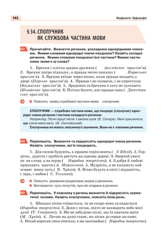 192 Морфологія. Орфографія
§34.СПОЛУЧНИК
ЯК СЛУЖБОВА ЧАСТИНА МОВИ
437 Прочитайте. Визначте речення, ускладнені однорідними члена-
ми. Якими словами однорідні члени поєднано? Назвіть складні
речення. Якими словами поєднано їхні частини? Якими части-
нами мови є ці слова?
1. Брехня і плітка здавна дружать ( Англійське прислів’я).
2. Брехня хитро підказує, а правда чесно наказує ( Норвезьке
прислів’я). 3. Брехня втікає через вікно, коли правда входить у
двері (Перське прислів’я). 4. Правди і не сховаєш, і не спростуєш
(Казахське прислів’я). 5. Зрадника та брехуна в хату не пускають
(Ногайське прислів’я). 6. Пліток багато, але правда одна ( Дагестан-
ське прислів’я).
Поясніть назву службової частини мови сполучник.
СПОЛУЧНИК — службова частина мови, що поєднує (сполучає) одно-
рідні члени речення і частини складного речення.
Наприклад: Пісня серце тисне і хвилює кров (В. Сосюра). Мені приснилося,
що кличе мене мати (М. Сингаївський).
Сполучники не мають лексичного значення. Вони не є членами речення.
438 Перепишіть. Визначте та підкресліть однорідні члени речення.
Назвіть сполучники, які їх поєднують.
1. Дім силою будують, а працею скріплюють ( З Біблії). 2. Гор-
дість, дурість і грубість ростуть на одному дереві. 3. Звертай увагу
не на слова, а на серце ( Народна творчість). 4. З добра й любові
приходить щастя ( А. Мойсеєнко). 5. Мудрість, а не каламуть хай
осяває нашу путь ( В. Чуйко). 6. Вічно будуть в світі і відданість,
і віра, і любов ( С. Тельнюк).
Поясніть уживання розділових знаків у реченнях.
Витлумачте суть почуттів, про які згадано в реченні.
439 Перепишіть. У кожному з речень визначте й підкресліть грама-
тичні основи. Назвіть сполучники, поясніть їхню роль.
1. Швидко пісня співається, та не скоро вона складається
(Народна творчість). 2. Доки є пісня, ніхто не захмарить небо моєї
душі (Т. Севернюк). 3. Ми не забудемо пісні, що їх навчала мати
(М. Луків). 4. Легше на душі стане, як пісня до серця загляне.
5. Нехай ворогам лихо сниться, а ми заспіваймо ( Народна творчість).
 