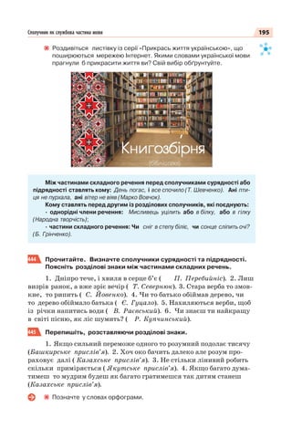 195Сполучник як службова частина мови
Роздивіться листівку із серії «Прикрась життя українською», що
поширюються мережею Інтернет. Якими словами української мови
прагнули б прикрасити життя ви? Свій вибір обґрунтуйте.
Між частинами складного речення перед сполучниками сурядності або
підрядності ставлять кому: День погас, і все спочило (Т. Шевченко). Ані пти-
ця не пурхала, ані вітер не віяв (Марко Вовчок).
Кому ставлять перед другим із розділових сполучників, які поєднують:
· однорідні члени речення: Мисливець уцілить або в білку, або в гілку
(Народна творчість);
· частини складного речення: Чи сніг в степу біліє, чи сонце сліпить очі?
(Б. Грінченко).
444 Прочитайте. Визначте сполучники сурядності та підрядності.
Поясніть розділові знаки між частинами складних речень.
1. Дніпро тече, і хвиля в серце б’є ( П. Перебийніс). 2. Лиш
визрів ранок, а вже зріє вечір ( Т. Севернюк). 3. Стара верба то змов-
кне, то рипить ( С. Йовенко). 4. Чи то батько обіймав дерево, чи
то дерево обіймало батька ( Є. Гуцало). 5. Нахиляються верби, щоб
із річки напитись води ( В. Раєвський). 6. Чи знаєш ти найкращу
в світі пісню, як ліс шумить? ( Р. Купчинський).
445 Перепишіть, розставляючи розділові знаки.
1. Якщо сильний переможе одного то розумний подолає тисячу
(Башкирське прислів’я). 2. Хоч око бачить далеко але розум про-
раховує далі ( Казахське прислів’я). 3. Не стільки лінивий робить
скільки приміряється ( Якутське прислів’я). 4. Якщо багато дума-
тимеш то мудрим будеш як багато гратимешся так дитям станеш
(Казахське прислів’я).
Позначте у словах орфограми.
 