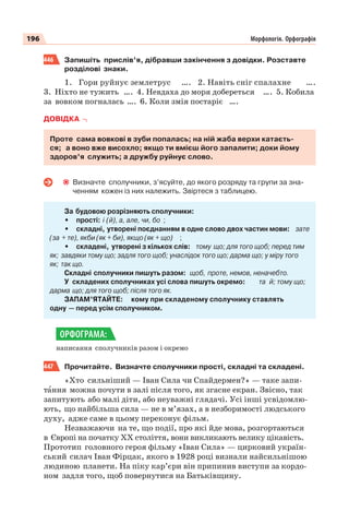 196 Морфологія. Орфографія
446 Запишіть прислів’я, дібравши закінчення з довідки. Розставте
розділові знаки.
1. Гори руйнує землетрус …. 2. Навіть сніг спалахне ….
3. Ніхто не тужить …. 4. Невдаха до моря добереться …. 5. Кобила
за вовком погналась …. 6. Коли змія постаріє ….
ДОВІДКА
Проте сама вовкові в зуби попалась; на ній жаба верхи катаєть-
ся; а воно вже висохло; якщо ти вмієш його запалити; доки йому
здоров’я служить; а дружбу руйнує слово.
Визначте сполучники, з’ясуйте, до якого розряду та групи за зна-
ченням кожен із них належить. Звіртеся з таблицею.
За будовою розрізняють сполучники:
• прості: і (й), а, але, чи, бо ;
• складні, утворені поєднанням в одне слово двох частин мови: зате
(за + те), якби (як + би), якщо (як + що) ;
• складені, утворені з кількох слів: тому що; для того щоб; перед тим
як; завдяки тому що; задля того щоб; унаслідок того що; дарма що; у міру того
як; так що.
Складні сполучники пишуть разом: щоб, проте, немов, неначебто.
У складених сполучниках усі слова пишуть окремо: та й; тому що;
дарма що; для того щоб; після того як.
ЗАПАМ’ЯТАЙТЕ: кому при складеному сполучнику ставлять
одну — перед усім сполучником.
написання сполучників разом і окремо
447 Прочитайте. Визначте сполучники прості, складні та складені.
«Хто сильніший — Іван Сила чи Спайдермен? » — таке запи-
тàння можна почути в залі після того, як згасне екран. Звісно, так
запитують або малі діти, або неуважні глядачі. Усі інші усвідомлю-
ють, що найбільша сила — не в м’язах, а в незборимості людського
духу, адже саме в цьому переконує фільм.
Незважаючи на те, що події, про які йде мова, розгортаються
в Європі на початку ХХ століття, вони викликають велику цікавість.
Прототип головного героя фільму «Іван Сила» — цирковий україн-
ський силач Іван Фірцак, якого в 1928 році визнали найсильнішою
людиною планети. На піку кар’єри він припинив виступи за кордо-
ном задля того, щоб повернутися на Батьківщину.
ОРФОГРАМА:
 