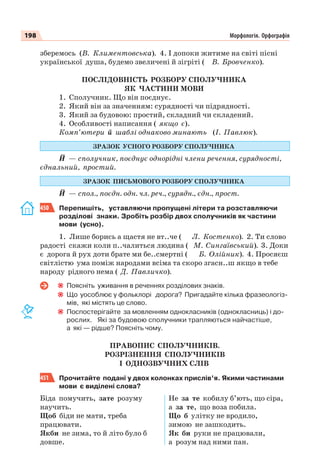 198 Морфологія. Орфографія
зберемось (В. Климентовська). 4. І допоки житиме на світі пісні
української душа, будемо звеличені й зігріті ( В. Бровченко).
ПОСЛІДОВНІСТЬ РОЗБОРУ СПОЛУЧНИКА
ЯК ЧАСТИНИ МОВИ
1. Сполучник. Що він поєднує.
2. Який він за значенням: сурядності чи підрядності.
3. Який за будовою: простий, складний чи складений.
4. Особливості написання ( якщо є).
Комп’ютери й шаблі однаково минають (І. Павлюк).
ЗРАЗОК УСНОГО РОЗБОРУ СПОЛУЧНИКА
Й — сполучник, поєднує однорідні члени речення, сурядності,
єднальний, простий.
ЗРАЗОК ПИСЬМОВОГО РОЗБОРУ СПОЛУЧНИКА
Й — спол., поєдн. одн. чл. реч., сурядн., єдн., прост.
450 Перепишіть, уставляючи пропущені літери та розставляючи
розділові знаки. Зробіть розбір двох сполучників як частини
мови (усно).
1. Лише борись а щастя не вт..че ( Л. Костенко). 2. Ти слово
радості скажи коли п..чалиться людина ( М. Сингаївський). 3. Доки
є дорога й рух доти брате ми бе..смертні ( Б. Олійник). 4. Просяєш
світлістю ума поміж народами всіма та скоро згасн..ш якщо в тебе
народу рідного нема ( Д. Павличко).
Поясніть уживання в реченнях розділових знаків.
Що уособлює у фольклорі дорога? Пригадайте кілька фразеологіз-
мів, які містять це слово.
Поспостерігайте за мовленням однокласників (однокласниць) і до-
рослих. Які за будовою сполучники трапляються найчастіше,
а які — рідше? Поясніть чому.
ПРАВОПИС СПОЛУЧНИКІВ.
РОЗРІЗНЕННЯ СПОЛУЧНИКІВ
І ОДНОЗВУЧНИХ СЛІВ
451 Прочитайте подані у двох колонках прислів’я. Якими частинами
мови є виділені слова?
Біда помучить, зате розуму
научить.
Щоб біди не мати, треба
працювати.
Якби не зима, то й літо було б
довше.
Не за те кобилу б’ють, що сіра,
а за те, що воза побила.
Що б улітку не вродило,
зимою не зашкодить.
Як би руки не працювали,
а розум над ними пан.
 