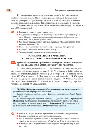 20 Повторення та узагальнення вивченого
Шароварники грають роль щирих українців і закликають
робити те саме інших. Проте грати роль українця й бути україн-
цем — різні речі. Справжній українець нікого не наслідує, нікого із
себе не вдає, він є сам собою. Він не грається в історію, він її творить.
Українці посідають гідне місце в колі народів світу ( Із журна-
лу «Однокласник»).
Визначте тему й головну думку тексту.
Роздивіться ілюстрацію зі статті української Вікіпедії «Шароварщи-
на». Наведіть відомі вам зразки шароварщини (пісні, виступи
співочих гуртів, мультфільми тощо).
Які почуття викликають у вас такі «витвори»? Скористайтеся Слов-
ничком назв почуттів.
Якими ви уявляєте сучасних молодих українця та українку?
Складіть і запишіть простий план тексту.
Усно перекажіть текст за складеним планом.
РОЗДІЛОВІ ЗНАКИ В РЕЧЕННЯХ
ЗІ ЗВЕРТАННЯМИ ТА ВСТАВНИМИ СЛОВАМИ
27 Прочитайте речення, правильно їх інтонуючи. Визначте звертан-
ня. Яка роль звертань у мовленні? Звіртеся з правилом.
1. Люба осене, ти прийшла! ( І. Коваленко). 2. Ти не дихай, осе-
не, здаля сніговою хмарою на мене ( П. Перебийніс). 3. Осінь їде на
коні. Не спіткнися, кінь багряний! ( В. Сосюра). 4. Ти впізнав мене,
лісе! (Я. Камінецький). 5. Так шуміть же, гаї неозорі ( В. Сосюра).
6. Не сам, дощику, ходи, інших дощиків веди! ( О. Орач). 7. Земле!
Як тепло нам із тобою! ( Г. Манів). 8. У радості, у горі йду, крини-
ченько, до тебе! ( П. Перебийніс).
ЗВЕРТАННЯМ називають слово або сполучення слів, що називає того,
до кого звертаються (адресата мовлення).
Звертання виражається іменником у формі кличного відмінка: Подай, брате,
руку! (Б. Лепкий).
У реченні звертання виділяють комами: Добрий вечір, Броніславо
Михайлівно! (М. Стельмах). Якщо звертання вимовляють з окличною інтона-
цією, після нього ставлять знак оклику: Калинонько! Ти — з маминої пісні
(В. Василашко). Ой палка ти була, моя пісне! (Леся Українка).
Поясніть розділові знаки в реченнях, ускладнених звертаннями.
Визначте звертання непоширені та поширені.
Які зі звертань є риторичними? Свою думку доведіть. Значення
терміна риторичне звертання з’ясуйте за Словничком термінів.
Визначте вжиті в реченнях назви почуттів. Витлумачте суть цих
почуттів.
 