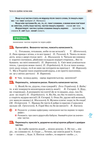 207Частка як службова частина мови
Якщо ж ці частки стоять не відразу після такого слова, їх пишуть окре-
мо: І ми таки прийдем (А. Малишко).
Якщо між частками бо, но, то, от, таки і словами, з якими вони пов’язані
за змістом, стоїть інша частка, частки пишуть окремо: сказав же таки.
Формотворчі частки з усіма словами пишуть окремо: прочитав би,
сказала б, хай буде, нехай скажуть.
написання часток окремо та через дефіс
473 Прочитайте. Визначте частки, поясніть написання їх.
1. Гетьмани, гетьмани, якби-то ви встали! ( Т. Шевченко).
2. Лиш правда є вічна, а то все трава ( П. Тичина). 3. Чиясь-то моло-
дість ясна у двері стукає мої ( А. Малишко). 4. Читали ми книжку
в короткі спочинки, дбайливо складали подерті сторінки… Які то
бувають на світі книжки! ( П. Воронько). 5. Світ мені усміхається
тепло, і розлуки немає-таки ( П. Перебийніс). 6. А я ж таки козаць-
кого роду-плоду, то й не звик ще потурати на пригоду ( М. Вороний).
7. Ми в Україні таки український народ, а не просто населення,
як це у звітах дається ( В. Баранов).
Чим, на вашу думку, народ відрізняється від населення?
474 Перепишіть, знімаючи риски. Поясніть написання часток.
1. Який/бо ти, дідусю, став суворий! ( Леся Українка). 2. Якби/
то я міг повернути неповторную юність мою! ( В. Сосюра). 3. Діду,
ви старомодні. А розправте/но плечі! Де ж то видано, діду, так/бо
діло не/піде! ( П. Перебийніс). 4. Як/би, як/би/то юність знала,
а старість мудрая могла! ( В. Сосюра). 5. Отак/бо, друже мій великий,
усе минуле ожива ( А. Малишко). 6. Музика кличе: ходи/ж/бо сюди!
(М. Петренко). 7. Правда/бо чиста й добро із красою з’єдналися
щільно (Б. Грінченко). 8. Гори! Які/ж/бо ви високі! ( В. Касіян).
Позначте у словах орфограму «написання часток окремо та через
дефіс».
Розкажіть про свого дідуся або бабусю. Уживайте різні за значен-
ням частки.
475 Перепишіть прислів’я, додаючи на місці крапок дібрані з довідки
частки.
1. До торби грамоти додай-… мішок розуму. 2. Не так-… він
діє, як словами сіє. 3. Сиди-…, Тетяно, ще зовсім рано! 4. Улита
їде — колись-… буде. 5. Посієш «якби», то виросте «якби-…».
ОРФОГРАМА:
 