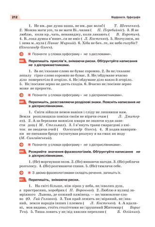 212 Морфологія. Орфографія
1. Не вм..рає душа наша, не вм..рає воля! ( Т. Шевченко).
2. Можна мати усе, та не мати Ві..чизни ( П. Перебийніс). 3. Я не
люблю, коли кр..чать, ненавиджу, коли лякають ( В. Коротич).
4. В..сока думка в’юнит..ся не вміє ( Л. Костенко). 5. Незчулися, як
і зима м..нула ( Панас Мирний). 6. Хіба не бач..те, як небо голубіє?
(Олександр Олесь).
Позначте у словах орфограму « не з дієсловами».
488 Перепишіть прислів’я, знімаючи риски. Обґрунтуйте написання
не з дієприкметниками.
1. За не/сказане слово не буває соромно. 2. За не/сказане
зопалу гірке слово соромно не буває. 3. Не/обдумане вчасно
діло померехтіло й згоріло. 4. Не/обдумане діло взяло й згоріло.
5. Не/посіяне зерно не дасть сходів. 6. Вчасно не/посіяне зерно
може не прорости.
Позначте у словах орфограму « не з дієприкметниками».
489 Перепишіть, розставляючи розділові знаки. Поясніть написання не
з дієприслівниками.
1. Сніги зійшли немов навіки і сліду не лишивши нам.
Земля розплющила повіки своїм не вірячи очам ( Л. Дмитер-
ко). 2. А за березами важніли хмари не знаючи куди зане-
сти дощ ( М. Стельмах). 3. І в’януть трави смарагдові з кві-
ток не зводячи очей ( Олександр Олесь). 4. Я ходив навпрям-
ки не питавши броду скуштував розлуку я на смак як воду
(М. Сингаївський).
Позначте у словах орфограму « не з дієприслівниками».
490 Розкрийте значення фразеологізмів. Обґрунтуйте написання не
з дієприслівниками.
1. (Не) моргнувши оком. 2. (Не) минаючи нагоди. 3. (Не) роблячи
розголосу. 4. (Не) розгинаючи спини. 5. (Не) тямлячи себе.
З двома фразеологізмами складіть речення, запишіть їх.
491 Перепишіть, знімаючи риски.
1. На світі більше, ніж зірок у неба, не/кволих душ,
а пристрасних, хоробрих ( П. Воронько). 2. Люблю я вулиці за-
мріяного Львова, де кожний камінець — не/вимовлене сло-
во (О. Гай-Головко). 3. Там край лежить не/міряний, не/зна-
ний, земля народів інших і племен ( Л. Костенко). 4. А вдали-
ні, мов видиво, стоїть століттями не/зрушений Житомир ( Борис
Тен). 5. Тиша ловить у не/від хвилин переплин ( Б. Олійник).
 