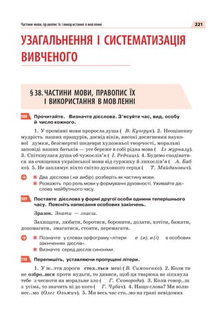 221Частини мови, правопис їх і використання в мовленні
УЗАГАЛЬНЕННЯ І СИСТЕМАТИЗАЦІЯ
ВИВЧЕНОГО
§38.ЧАСТИНИ МОВИ, ПРАВОПИС ЇХ
І ВИКОРИСТАННЯ В МОВ ЛЕННІ
508 Прочитайте. Визначте дієслова. З’ясуйте час, вид, особу
й число кожного.
1. У промінні мови проросла душа ( В. Кучерук). 2. Неоціненну
мудрість наших пращурів, досвід віків, високі досягнення науко-
вої думки, безсмертні шедеври художньої творчості, моральні
заповіді наших батьків — усе береже в собі рідна мова ( Із журналу).
3. Спіткнулася душа об чужослів’я ( І. Редчиць). 4. Будемо сподівати-
ся на очищення української мови від суржику й лихослів’я ( А. Баб-
ко). 5. Не заплямує ніхто світло духовного серця ( Т. Майданович).
Два дієслова ( на вибір) розберіть як частину мови.
Розкажіть про роль мови у формуванні духовності. Уживайте діє-
слова майбутнього часу.
509 Поставте дієслова у формі другої особи однини теперішнього
часу. Поясніть написання особових закінчень.
Зразок. Знати — знаєш.
Захищати, любити, боротися, боронити, долати, хотіти, бажати,
допомагати, змагатися, стояти, перемагати.
Позначте у словах орфограму «літери е (и), и (ї) в особових
закінченнях дієслів».
Визначте серед дієслів синоніми.
510 Перепишіть, уставляючи пропущені літери.
1. У ж..ття дороги стел..ться мені ( В. Симоненко). 2. Коли ти
не озбро..шся проти нудьги, то дивися, щоб ця тварюка не зіпхнула
тебе з чесноти на моральне зло ( Г. Сковорода). 3. Коли говор..ш
з усіма, то значить ні до кого ( Г. Чубач). 4. Нащо слова? Ми волю
нес..мо (Олег Ольжич). 5. Ми весь час сто..мо на грані невідомих
 
