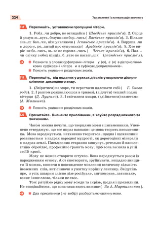 224 Узагальнення і систематизація вивченого
518 Перепишіть, уставляючи пропущені літери.
1. Робл..чи добро, не оглядайся ( Шведське прислів’я). 2. Серце
й розум ж..вуть, безупинно бор..чись ( Баскське прислів’я). 3. Більше
зна..ш бач..чи, ніж уявляючи ( Іспанське прислів’я). 4. Вируша..чи
в дорогу, ро..питай про супутника ( Арабське прислів’я). 5. Хто ви-
ріс не бо..чись, ж..ве не соромл..чись ( Чеське прислів’я). 6. Пал..-
чи свічку з обох кінців, б..гато не насвіт..ш ( Ірландське прислів’я).
Позначте у словах орфограми «літери у (ю), а (я) в дієприслівни-
кових суфіксах» і «літера и в суфіксах дієприслівників».
Поясніть уживання розділових знаків.
519 Перепишіть, від поданих у дужках дієслів утворюючи дієпри-
слівники доконаного виду.
1. (Звіритися) на море, ти перестаєш належати собі ( Г. Сково-
рода). 2. І раптом розхвилюєшся в тривозі, (відчути) теплий подих
вітерця (Д. Луценко). 3. І світилися хмари, (здійнятися) наметами
(А. Малишко).
Поясніть уживання розділових знаків.
520 Прочитайте. Визначте прислівники, з’ясуйте розряд кожного за
значенням.
Часом можна почути, що творцями мови є письменники. Упев-
нено стверджую, що все якраз навпаки: це мова творить письменни-
ка. Мова зароджується, натхненно твориться, щодня і щохвилини
розвивається в надрах народної мудрості, як дорогоцінні мінерали
в надрах землі. Письменник старанно вишукує, ретельно й наполе-
гливо обробляє, професійно гранить мову, щоб вона засяяла в усій
своїй красі.
Мову не можна створити штучно. Вона народжується разом із
народженням етносу. А от спотворити, зруйнувати, нещадно знищи-
ти її можна, вносячи в повсякденне мовлення величезну кількість
іноземних слів, витісняючи з ужитку корінну лексику. Звідусіль
пре, з усіх шпарин злісно лізе російське, англомовне, латинське,
всяке інше слово, тільки не своє.
Тож рятуймо рідну мову всюди та скрізь, щодня і щохвилини.
Не сподіваймося, що вона сама якось виживе ( За А. Мартиненком).
Два прислівники ( на вибір) розберіть як частину мови.
 