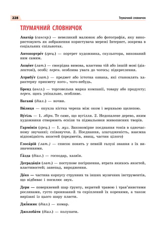 228
ТЛУМАЧНИЙ СЛОВНИЧОК
Аватар (санскр.)  — невеликий малюнок або фотографія, яку вико-
ристовують як зображення користувача мережі Інтернет, зокрема в
соціальних спільнотах.
Автопортрет (грец.)  — портрет художника, скульптора, виконаний
ним самим.
Акцент (лат.) — своєрідна вимова, властива тій або іншій мові (діа-
лектові), особі; перен. особлива увага до чогось; підкреслення.
Атрибут (лат.)  — предмет або істотна ознака, які становлять ха-
рактерну прикмету кого-, чого-небудь.
Бренд (англ.)  — торговельна марка компанії, товару або продукту;
перен. щось унікальне, особливе.
Вагани (діал.)  — ночви.
Вилиця  — опукла кістка черепа між оком і верхньою щелепою.
Вугіль — 1. збірн. Те саме, що вугілля. 2. Недопалене дерево, яким
художники створюють ескізи та підмальовки живописних творів.
Гармонія (грец.)  — 1. муз. Закономірне поєднання тонів в одночас-
ному звучанні; співзвуччя. 2. Поєднання, злагодженість, взаємна
відповідність якостей (предметів, явищ, частин цілого)
Глосарій (лат.)  — список понять у певній галузі знання з їх ви-
значеннями.
Ґазда (діал.)  — господар, хазяїн.
Деградація (лат.) — поступове погіршення, втрата якихось якостей,
властивостей; занепад, виродження.
Деко — частина корпусу струнних та інших музичних інструментів,
що відбиває і посилює звук.
Дерн  — поверхневий шар ґрунту, вкритий травою і трав’янистими
рослинами, густо пронизаний та скріплений їх коренями, а також
вирізані із цього шару пласти.
Джінжик (діал.)  — комар.
Джолобати (діал.)  — колупати.
Тлумачний словничок
 