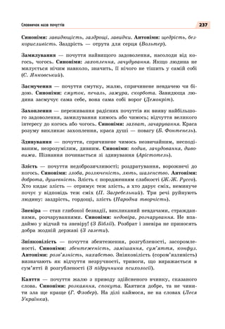 237
Синоніми: завидющість, заздрощі, завидки. Антоніми: щедрість, без-
корисливість. Заздрість  — отрута для серця (Вольтер).
Замилування  — почуття найвищого задоволення, насолоди від ко-
гось, чогось. Синоніми: захоплення, зачудування. Якщо людина не
милується нічим навколо, значить, її нічого не тішить у самій собі
(С. Янковський).
Засмучення  — почуття смутку, жалю, спричинене невдачею чи бі-
дою. Синоніми: смуток, печаль, зажура, скорбота. Завидюща лю-
дина засмучує сама себе, вона сама собі ворог (Демокріт).
Захоплення — переживання радісних почуттів як вияву найбільшо-
го задоволення, замилування кимось або чимось; відчуття великого
інтересу до когось або чогось. Синоніми: захват, зачарування. Краса
розуму викликає захоплення, краса душі — повагу (Б. Фонтенель).
Здивування  — почуття, спричинене чимось незвичайним, несподі-
ваним, незрозумілим, дивним. Синоніми: подив, зачудовання, диво-
вижа. Пізнання починається зі здивування (Арістотель).
Злість  — почуття недоброзичливості; роздратування, ворожнечі до
когось. Синоніми: злоба, розлюченість, лють, шаленство. Антоніми:
доброта, душевність. Злість є породженням слабкості (Ж.-Ж. Руссо).
Хто кидає злість — отримує теж злість, а хто дарує сміх, неминуче
почує у відповідь теж сміх (П. Загребельний). Три речі руйнують
людину: заздрість, гордощі, злість (Народна творчість).
Зневіра — стан глибокої безнадії, викликаний невдачами, страждан-
нями, розчаруваннями. Синоніми: недовіра, розчарування. Не впа-
даймо у відчай та зневіру! (З Біблії). Розбрат і зневіра не приносять
добра жодній державі (З газети).
Зніяковілість  — почуття збентеження, розгубленості, засоромле-
ності. Синоніми: збентеженість, замішання, сум’яття, конфуз.
Антоніми: розв’язність, нахабство. Зніяковілість (сором’язливість)
визначають як відчуття незручності, тривоги, що виражається в
сум’ятті й розгубленості (З підручника психології).
Каяття  — почуття жалю з приводу здійсненого вчинку, сказаного
слова. Синоніми: розкаяння, спокута. Каятися добре, та не чини-
ти зла ще краще (Г. Флобер). На  ділі каймося, не на словах (Леся
Українка).
Словничок назв почуттів
 