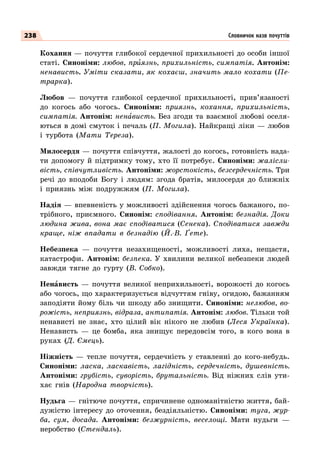 238
Кохання — почуття глибокої сердечної прихильності до особи іншої
статі. Синоніми: любов, приязнь, прихильність, симпатія. Антонім:
ненависть. Уміти сказати, як кохаєш, значить мало кохати (Пе-
трарка).
Любов  — почуття глибокої сердечної прихильності, прив’язаності
до когось або чогось. Синоніми: приязнь, кохання, прихильність,
симпатія. Антонім: ненависть. Без згоди та взаємної любові оселя-
ються в домі смуток і печаль (П. Могила). Найкращі ліки — любов
і турбота (Мати Тереза).
Милосердя — почуття співчуття, жалості до когось, готовність нада-
ти допомогу й підтримку тому, хто її потребує. Синоніми: жалісли-
вість, співчутливість. Антоніми: жорстокість, безсердечність. Три
речі до вподоби Богу і людям: згода братів, милосердя до ближніх
і приязнь між подружжям (П. Могила).
Надія — впевненість у можливості здійснення чогось бажаного, по-
трібного, приємного. Синонім: сподівання. Антонім: безнадія. Доки
людина жива, вона має сподіватися (Сенека). Сподіватися завжди
краще, ніж впадати в безнадію (Й.-В. Ґете).
Небезпека  — почуття незахищеності, можливості лиха, нещастя,
катастрофи. Антонім: безпека. У  хвилини великої небезпеки людей
завжди тягне до гурту (В. Собко).
Ненависть  — почуття великої неприхильності, ворожості до когось
або чогось, що характеризується відчуттям гніву, огидою, бажанням
заподіяти йому біль чи шкоду або знищити. Синоніми: нелюбов, во-
рожість, неприязнь, відраза, антипатія. Антонім: любов. Тільки той
ненависті не знає, хто цілий вік нікого не любив (Леся Українка).
Ненависть  — це бомба, яка знищує передовсім того, в кого вона в
руках (Д. Ємець).
Ніжність  — тепле почуття, сердечність у ставленні до кого-небудь.
Синоніми: ласка, ласкавість, лагідність, сердечність, душевність.
Антоніми: грубість, суворість, брутальність. Від ніжних слів ути-
хає гнів (Народна творчість).
Нудьга — гнітюче почуття, спричинене одноманітністю життя, бай-
дужістю інтересу до оточення, бездіяльністю. Синоніми: туга, жур-
ба, сум, досада. Антоніми: безжурність, веселощі. Мати нудьги  —
неробство (Стендаль).
Словничок назв почуттів
 