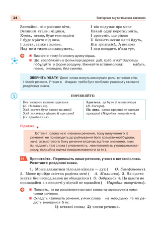 24 Повторення та узагальнення вивченого
Звичайно, він розкине віти,
Великим стане і міцним,
Хтось, певно, буде теж сидіти
І буде мріяти під ним.
І листя, свіже і зелене,
Над ним тихенько зашумить,
І він подумає про мене
Нехай одну коротку мить,
І зрозуміє, що рікою
У безвість весни наші йдуть,
Він зрозуміє!.. А весною
І сам посадить в’яза тут.
Визначте тему й головну думку вірша.
Що уособлюють у фольклорі дерева: дуб, граб, в’яз? Відповідь
побудуйте у формі роздуму. Вживайте вставні слова: мабуть,
певно, очевидно, без сумніву.
ЗВЕРНІТЬ УВАГУ! Деякі слова можуть виконувати роль і вставних слів,
і членів речення. У таких в èпадках треба бути особливо уважним у вживанні
розділових знаків.
ПОРІВНЯЙТЕ:
Все навколо казкою здається
(Б. Остапенко).
Хай життя буде схоже на диво!
Хай живеться цікаво й щасливо!
(Із привітання).
Здається, це було зі мною вчора
(В. Сосюра).
На диво, слова красиві не завжди
правдиві (Народна творчість).
Підказка
Вставні слова не є членами речення, тому вилучення їх із
речення не призводить до руйнування його граматичної будови,
хоча зі змістового боку речення втрачає відтінки значення, яких
їм надають такі слова ( упевненість, невпевненість у повідомлюва-
ному, емоційна оцінка повідомлюваного та ін.).
34 Прочитайте. Перепишіть лише речення, у яких є вставні слова.
Розставте розділові знаки.
1. Може зламатися тіло але ніколи — дух ( О. Стефанович).
2. Може прийде звістка радісна мені ( А. Малишко). 3. На щастя
життя без несподіванок не обходиться ( О. Забужко). 4. На щастя не
покладайся а в нещасті у відчай не вдавайся ( Народна творчість).
Поясніть, як ви розрізняєте вставні слова та однозвучні з ними
члени речення.
Складіть і запишіть речення, у яких слова на мою думку та на ра-
дість вживалися б як:
1) вставні слова; 2) члени речення.
 