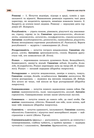 240
Ревнощі  — 1. Почуття недовіри, підозра в зраді, сумнів у при-
хильності та вірності. Виникненню ревнощів сприяють такі риси
характеру, як нездатність прощати, невміння поважати іншого. 2.
Заздрість до успіхів іншої людини. Ревнощі — нерозумне дитя гор-
дощів (П. Бомарше).
Розгубленість — утрата спокою, рівноваги, рішучості від хвилюван-
ня, страху, сорому та ін. Синоніми: приголомшеність, збентеже-
ність, зніяковілість, зніченість, сконфуженість, спантеличеність.
Антоніми: холоднокровність, упевненість, самовладання, рішучість.
Кожна несподіванка спричиняє розгубленість (С. Рамішвілі). Вороги
розгубленості  — мудрість і самовладання (А. Лень).
Роздратованість  — почуття гострого невдоволення. Синоніми: обу-
рення, злість. Антоніми: врівноваженість, спокій. Першим драту-
ється той, хто помиляється (В. Пенн).
Розпач  — переживання сильного душевного болю, безнадійності,
безвихідності, зневір’я; відчай. Синоніми: відчай, безнадія, безви-
хідь, безпорадність. Розпач перетворює кота на тигра (М. де Серван-
тес). Розпач  — поганий порадник (Народна творчість).
Розчарування  — почуття невдоволення, зневіра в комусь, чомусь.
Синоніми: зневіра, досада, незадоволення. Антонім: захоплення. Не
хочеш розчарувань  — відмовся від високих сподівань (Б. Вебер).
Хто нічого не чекає, той ніколи не буде розчарований (Народна
творчість).
Самовдоволення  — почуття повного задоволення самим собою. Си-
ноніми: самовпевненість, пиха, чванькуватість, апломб. Антонім:
скромність. Самовдоволення погано пахне (Античний вислів).
Самоповага  — почуття поваги до самого себе, до своєї особи. Си-
ноніми: самопошана, гідність. Поважай сам себе, коли хочеш, щоб
інші тебе поважали (Народна творчість).
Самотність — почуття одинокості, ізольованості. Синоніми: самота,
одинокість. Самотність і відчуття своєї непотрібності людям — най-
страшніше в житті (Мати Тереза).
Сентиментальність (франц.) — розчуленість, здатність до співчуття і
співпереживання, глибока чуйність, у крайніх проявах — надмірна
чуттєвість і сльозливість. Антоніми: брутальність, цинізм.
Словничок назв почуттів
 