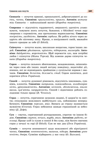 241
Симпатія — почуття приязні, прихильності, доброзичливості до ко-
гось, чогось. Синоніми: прихильність, приязнь. Антонім: антипа-
тія. Симпатія  — найсильніший магніт (Народна творчість).
Смирення  — відсутність гордовитості, зверхності; здатність угамо-
вувати, тамувати якесь почуття, бажання; з біблійної точки зору
смирення є скромністю, яка протилежна марнославству. Синоніми:
покірність, лагідність. Антонім: гординя. Не робіть нічого через за-
здрість або нікчемну пиху. Краще, в покірливості своїй, вважайте
іншого кращим за себе (З Біблії).
Співчуття — почуття жалю, викликане нещастям, горем інших лю-
дей. Синоніми: уболівання, чуйність, підтримка, милосердя. Анто-
німи: байдужість, жорстокість. Щоб перемогти зло, нам потрібні
любов і співчуття (Мати Тереза). Від каменю дарма співчуття че-
кати (Народна творчість).
Сором  — почуття сильного збентеження, незадоволення, зніяковін-
ня через свою або інших людей негідну поведінку, недостойні дії,
вчинки, які не відповідають прийнятим у суспільстві нормам і зви-
чаям. Синоніми: безчестя, безслав’я, стид. Сором хилитися, долі
коритися (Леся Українка).
Спокій — почуття душевної рівноваги, відсутність хвилювань, сум-
нівів, клопотів. Синоніми: витримка, самовладання, холоднокров-
ність, урівноваженість. Антоніми: неспокій, збентеження, хвилю-
вання, сум’яття, напруженість. Спокій і відпочинок роблять со-
лодкими тільки праця (В.  Ченнінг).
Страх — почуття, спричинене загрозою людині, її здоров’ю та жит-
тю; очікування можливого майбутнього зла, побоювання неперед-
баченого. Cиноніми: переляк, жах. Зневага до страху називається
мужністю (Сенека). Страх небезпеки завжди страшніший за небез-
пеку (Д. Дефо).
Сум  — смуток, спричинений розчаруванням, утратою чи іншою бі-
дою. Синоніми: смуток, печаль, журба, жаль. Антоніми: радість, ве-
селощі. Краще хліб із сіллю в спокої й без суму, ніж багато смачних
страв у печалі та горі (З Біблії). Сум не має дна (Леся Українка).
Сумнів  — почуття непевненості щодо можливості або вірогідності
чогось. Синоніми: невпевненість, вагання, підозра. Антоніми: упев-
неність, довіра. Сумніви відбирають у нас силу (О. Бальзак).
Словничок назв почуттів
 
