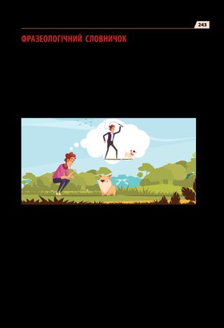 243
ФРАЗЕОЛОГІЧНИЙ СЛОВНИЧОК
Бабця надвоє казала — висловлення сумніву щодо очікуваного, про
невідоме завершення справи.
Багато галасу даремно — справа, проблема, новина, значущість якої
перевищена, менш важлива, ніж про неї говорять, турбуються, пе-
реживають.
Багато честі (комусь)  — про того, хто не гідний поваги.
Бачити наскрізь  — добре розуміти, розпізнавати чиїсь думки, на-
міри.
Блукати потемки — робити щось без розуміння справи, знання діла;
збитися з правильного життєвого шляху.
Брати за душу  — зворушувати, хвилювати, викликати глибокі пе-
реживання.
Бути на сьомому небі — радіти, відчувати надзвичайне задоволення,
безмежне щастя.
Буде наше зверху  — упевненість у перевазі, обов’язковій перемозі.
Вавилонське стовпотворіння (бібл.)  — безлад, галас, метушня, гар-
мидер.
Велике серце (мати)  — бути добрим, чуйним, співчутливим, здат-
ним гаряче й глибоко перейматися чиїмись переживаннями.
Фразеологічний словничок
 