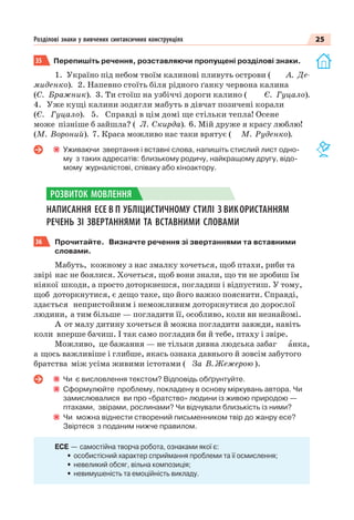 25Розділові знаки у вивчених синтаксичних конструкціях
35 Перепишіть речення, розставляючи пропущені розділові знаки.
1. Україно під небом твоїм калинові пливуть острови ( А. Де-
миденко). 2. Напевно стоїть біля рідного ґанку червона калина
(С. Бражник). 3. Ти стоїш на узбіччі дороги калино ( Є. Гуцало).
4. Уже кущі калини зодягли мабуть в дівчат позичені корали
(Є. Гуцало). 5. Справді в цім домі ще стільки тепла! Осене
може пізніше б зайшла? ( Л. Скирда). 6. Мій друже я красу люблю!
(М. Вороний). 7. Краса можливо нас таки врятує ( М. Руденко).
Уживаючи звертання і вставні слова, напишіть стислий лист одно-
му з таких адресатів: близькому родичу, найкращому другу, відо-
мому журналістові, співаку або кіноактору.
НАПИСАННЯ ЕСЕ В П УБЛІЦИСТИЧНОМУ СТИЛІ З ВИКОРИСТАННЯМ
РЕЧЕНЬ ЗІ ЗВЕРТАННЯМИ ТА ВСТАВНИМИ СЛОВАМИ
36 Прочитайте. Визначте речення зі звертаннями та вставними
словами.
Мабуть, кожному з нас змалку хочеться, щоб птахи, риби та
звірі нас не боялися. Хочеться, щоб вони знали, що ти не зробиш їм
ніякої шкоди, а просто доторкнешся, погладиш і відпустиш. У тому,
щоб доторкнутися, є дещо таке, що його важко пояснити. Справді,
здається непристойним і неможливим доторкнутися до дорослої
людини, а тим більше — погладити її, особливо, коли ви незнайомі.
А от малу дитину хочеться й можна погладити завжди, навіть
коли вперше бачиш. І так само погладив би й тебе, птаху і звіре.
Можливо, це бажання — не тільки дивна людська забаг àнка,
а щось важливіше і глибше, якась ознака давнього й зовсім забутого
братства між усіма живими істотами ( За В. Жежерою ).
Чи є висловлення текстом? Відповідь обґрунтуйте.
Сформулюйте проблему, покладену в основу міркувань автора. Чи
замислювалися ви про «братство» людини із живою природою —
птахами, звірами, рослинами? Чи відчували близькість із ними?
Чи можна віднести створений письменником твір до жанру есе?
Звіртеся з поданим нижче правилом.
ЕСЕ — самостійна творча робота, ознаками якої є:
• особистісний характер сприймання проблеми та її осмислення;
• невеликий обсяг, вільна композиція;
• невимушеність та емоційність викладу.
РОЗВИТОК МОВЛЕННЯ
 