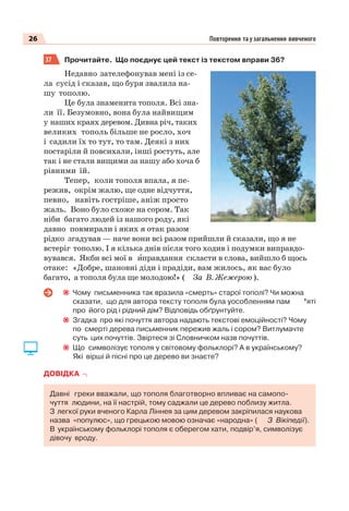 26 Повторення та узагальнення вивченого
37 Прочитайте. Що поєднує цей текст із текстом вправи 36?
Недавно зателефонував мені із се-
ла сусід і сказав, що буря звалила на-
шу тополю.
Це була знаменита тополя. Всі зна-
ли її. Безумовно, вона була найвищим
у наших краях деревом. Дивна річ, таких
великих тополь більше не росло, хоч
і садили їх то тут, то там. Деякі з них
постаріли й повсихали, інші ростуть, але
так і не стали вищими за нашу або хоча б
рівними їй.
Тепер, коли тополя впала, я пе-
режив, окрім жалю, ще одне відчуття,
певно, навіть гостріше, аніж просто
жаль. Воно було схоже на сором. Так
ніби багато людей із нашого роду, які
давно повмирали і яких я отак разом
рідко згадував — наче вони всі разом прийшли й сказали, що я не
встеріг тополю. І я кілька днів після того ходив і подумки виправдо-
вувався. Якби всі мої в èправдання скласти в слова, вийшло б щось
отаке: «Добре, шановні діди і прадіди, вам жилось, як вас було
багато, а тополя була ще молодою!» ( За В. Жежерою ).
Чому письменника так вразила «смерть» старої тополі? Чи можна
сказати, що для автора тексту тополя була уособленням пам ’яті
про його рід і рідний дім? Відповідь обґрунтуйте.
Згадка про які почуття автора надають текстові емоційності? Чому
по смерті дерева письменник пережив жаль і сором? Витлумачте
суть цих почуттів. Звіртеся зі Словничком назв почуттів.
Що символізує тополя у світовому фольклорі? А в українському?
Які вірші й пісні про це дерево ви знаєте?
ДОВІДКА
Давні греки вважали, що тополя благотворно впливає на самопо-
чуття людини, на її настрій, тому саджали це дерево поблизу житла.
З легкої руки вченого Карла Ліннея за цим деревом закріпилася наукова
назва «популюс», що грецькою мовою означає «народна» ( З Вікіпедії).
В українському фольклорі тополя є оберегом хати, подвір’я, символізує
дівочу вроду.
 
