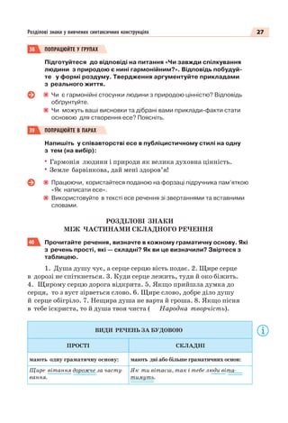 27Розділові знаки у вивчених синтаксичних конструкціях
38 ПОПРАЦЮЙТЕ У ГРУПАХ
Підготуйтеся до відповіді на питання «Чи завжди спілкування
людини з природою є нині гармонійним? ». Відповідь побудуй-
те у формі роздуму. Твердження аргументуйте прикладами
з реального життя.
Чи є гармонійні стосунки людини з природою цінністю? Відповідь
обґрунтуйте.
Чи можуть ваші висновки та дібрані вами приклади-факти стати
основою для створення есе? Поясніть.
39 ПОПРАЦЮЙТЕ В ПАРАХ
Напишіть у співавторстві есе в публіцистичному стилі на одну
з тем (на вибір):
Гармонія людини і природи як велика духовна цінність.
Земле барвінкова, дай мені здоров’я!
Працюючи, користайтеся поданою на форзаці підручника пам’яткою
«Як написати есе».
Використовуйте в тексті есе речення зі звертаннями та вставними
словами.
РОЗДІЛОВІ ЗНАКИ
МІЖ ЧАСТИНАМИ СКЛАДНОГО РЕЧЕННЯ
40 Прочитайте речення, визначте в кожному граматичну основу. Які
з речень прості, які — складні? Як ви це визначили? Звіртеся з
таблицею.
1. Душа душу чує, а серце серцю вість подає. 2. Щире серце
в дорозі не спіткнеться. 3. Куди серце лежить, туди й око біжить.
4. Щирому серцю дорога відкрита. 5. Якщо прийшла думка до
серця, то з вуст зірветься слово. 6. Щире слово, добре діло душу
й серце обігріло. 7. Нещира душа не варта й гроша. 8. Якщо пісня
в тебе іскриста, то й душа твоя чиста ( Народна творчість).
ВИДИ РЕЧЕНЬ ЗА БУДОВОЮ
ПРОСТІ СКЛАДНІ
мають одну граматичну основу: мають дві або більше граматичних основ:
Щире вітання дорожче за часту-
вання.
Як ти вітаєш, так і тебе люди віта-
тимуть.
 