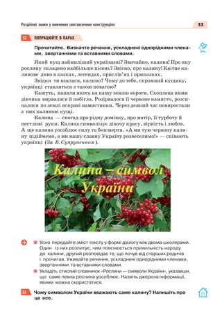 33Розділові знаки у вивчених синтаксичних конструкціях
52 ПОПРАЦЮЙТЕ В ПАРАХ
Прочитайте. Визначте речення, ускладнені однорідними члена-
ми, звертаннями та вставними словами.
Який кущ наймиліший українцеві? Звичайно, калина! Про яку
рослину складено найбільше пісень? Звісно, про калину! Квітне ка-
линове диво в казках, легендах, прислів’ях і приказках.
Звідки ти взялася, калино? Чому до тебе, скромний кущику,
українці ставляться з такою повагою?
Кажуть, напали якось на нашу землю вороги. Схоплена ними
дівчина вирвалася й побігла. Розірвалося її червоне намисто, розси-
палися по землі яскраві намистинки. Через деякий час повиростали
з них калинові кущі.
Калина — спогад про рідну домівку, про матір, її турботу й
пестливі руки. Калина символізує дівочу красу, вірність і любов.
А ще калина уособлює силу та безсмертя. «А ми тую червону кали-
ну підіймемо, а ми нашу славну Україну розвеселимо!» — співають
українці (За В. Супруненком ).
Усно передайте зміст тексту у формі діалогу між двома школярами.
Один із них розпитує, чим пояснюється прихильність народу
до калини, другий розповідає те, що почув від старших родичів
і прочитав. Уживайте речення, ускладнені однорідними членами,
звертаннями та вставними словами.
Укладіть стислий словничок «Рослини — символи України», указавши,
що саме певна рослина уособлює. Назвіть джерела інформації,
якими можна скористатися.
53 Чому символом України вважають саме калину? Напишіть про
це есе.
 