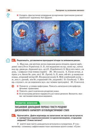 38 Повторення та узагальнення вивченого
Складіть фантастичне оповідання за картиною-триптихом сучасної
української художниці Каті Дудник.
61 Перепишіть, уставляючи пропущені літери та знімаючи риски.
1. Над сон..им містом легко/крилим роєм літають красні мрії,
давні сни (Леся Українка). 2. Л..тів журавлик на кр..хких кр..лятах
над пр..рвою ро..бурханої вул..ці (П. Перебийніс). 3. Цілу ніч смієт..ся
дощ, і асфальт став темно/сірий ( Ю. Мельник). 4. Гасне остан..я
зірка у н..бесах бе..дон..их ( М. Луків). 5. Л..мон..ий віт..р задмухав
понад..ніпровий вечір (М. Вінграновський). 6. Мій улюблений колір —
ж..вто/г..рячий, він бе..страшний і бе..журний ( О. Сандига). 7. Ніч
пр..слухаєт..ся до порожніх вул..ць і німих тротуарів ( М. Семенко).
Позначте у словах орфограми. Поясніть написання слів орфогра-
фічними правилами.
Поясніть ужиті в реченнях розділові знаки.
В останньому реченні підкресліть усі члени речення. Визначте, яки-
ми частинами мови вони виражені.
ПИСЬМОВИЙ ДОКЛАДНИЙ ПЕРЕКАЗ ТЕКСТУ-РОЗДУМУ
ДИСКУСІЙНОГО ХАРАКТЕРУ В П УБЛІЦИСТИЧНОМУ СТИЛІ
62 Прочитайте. Дайте відповідь на запитання: як часто ви вступаєте
в суперечку з однокласниками та однокласницями, старшими
людьми? З яких питань?
У житті нам часто доводиться вступати в суперечки. У тлу-
мачному словнику зафіксовано таке значення цього слова: «Супе-
РОЗВИТОК МОВЛЕННЯ
 