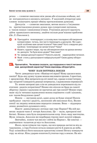 39Вивчені частини мови, правопис їх
речка — словесне змагання між двома або кількома особами, які
не погоджуються в якомусь питанні». У науковій літературі цим
словом позначають процес обміну протилежними думками.
Дискусія — словесне змагання, метою якого є з’ясування
та протиставлення різних думок про суперечливі питання,
а також пошук і виявлення істини. Учасники дискусії прагнуть
дійти правильного висновку, знайти спільне розв’язання проблеми
(За Л. Павловою ).
Пригадайте телепередачі, в основу яких покладено обговорення
суперечливих питань, яке часто переходить у дискусію. Які з дис-
кусій особливо вам запам’яталися? Чим саме? Кого з ведучих дис-
кусійних телепередач ви запам’ятали? Чому?
Назвіть художні твори, під час обговорення яких на уроках виника-
ла дискусія. Чи була вона цікава? Чим саме?
Чи завжди дискусії корисні? Поясніть вислів недискусійне питання .
Який стиль у дискутуванні найдоцільніший? Свою думку обґрун-
туйте.
63 Прочитайте. Чи можна сказати, що порушене в тексті питання
має дискусійний характер? Свою відповідь обґрунтуйте.
ЧОМУ НАМ ПОТРІБНА ПОЕЗІЯ
Часто доводиться чути: «Навіщо оті вірші? Кому здалася ваша
поезія? Будь-яку думку чудово можна висловити прозою. І простіше,
і зрозуміліше. Ніж витрачати на оті поезії час, краще в комп’ютерну
гру пограти! І швидкість реакції потренуєш, і задоволення отримаєш!»
Та невже авторові цих слів не доводилося переживати від по-
етичних рядків потрясіння? Невже він ніколи не брав на самоті
збірочку віршів і вдумливо не прочитав дві-три поезії? Невже отри-
мане від їх читання задоволення можна порівняти з хай і цікавою,
але такою бездушною грою?
Поезія — звучання душі, адже душа не буває німою! Поезія
пробуджує смуток і радість, заспокоює або викликає біль. Вплив
поезії на людину неможливо передати словами. Вона — віддзерка-
лення розмаїтого духовного світу.
Знаєте давньогрецьку легенду про гору Парнас? На ній що-
весни водили танк è сестри Аполлона. Це — музи, прекрасні юні
богині. Кожна з них була покровителькою котр îгось виду мистецтва.
Музи співали, Аполлон же перебирав струни своєї золотої кіфари.
Звичайно, кожен чув вислів «зійти на Парнас». Це означає —
дорівнятися талантом до муз та Аполлона.
Якось музи співали так гарно, що вся природа застигла від за-
чарування, а гора Гелікон почала швидко рости й доросла до неба.
Тоді олімпійські боги наказали крилатому коневі Пегасу повернути
гору на місце. Кінь ударив копитом й утоптав гору в землю. На міс-
 