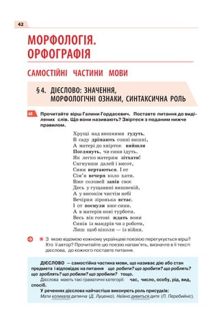 42
МОРФОЛОГІЯ.
ОРФОГРАФІЯ
САМОСТІЙНІ ЧАСТИНИ МОВИ
§4. ДІЄСЛОВО: ЗНАЧЕННЯ,
МОРФОЛОГІЧНІ ОЗНАКИ, СИНТАКСИЧНА РОЛЬ
68 Прочитайте вірш Галини Гордасевич. Поставте питання до виді-
лених слів. Що вони називають? Звіртеся з поданим нижче
правилом.
Хрущі над вишнями гудуть,
В саду дрімають сонні вишні,
А матері до хвірток вийшли
Поглянуть, чи сини ідуть.
Як легко матерям зітхати!
Сягнувши далей і висот,
Сини вертаються. І от
Сім’я вечеря коло хати.
Вже соловей завів своє
Десь у гущавині вишневій,
А у високім чистім небі
Вечірня зіронька встає.
І от поснули вже сини.
А в матерів нові турботи.
Весь вік готові ждать вони
Синів із мандрів чи з роботи,
Лиш щоб ніколи — із війни.
З якою відомою кожному українцеві поезією перегукується вірш?
Хто її автор? Прочитайте цю поезію напам’ять, визначте в її тексті
дієслова, до кожного поставте питання.
ДІЄСЛОВО — самостійна частина мови, що називає дію або стан
предмета і відповідає на питання що робити? що зробити? що роблять?
що зроблять? що робили? що зробили? тощо.
Дієслова мають такі граматичні категорії: час, число, особу, рід, вид,
спосіб.
У реченнях дієслова найчастіше виконують роль присудків:
Мати колихала дитинча (Д. Луценко). Наївно дивиться дитя (П. Перебийніс).
 