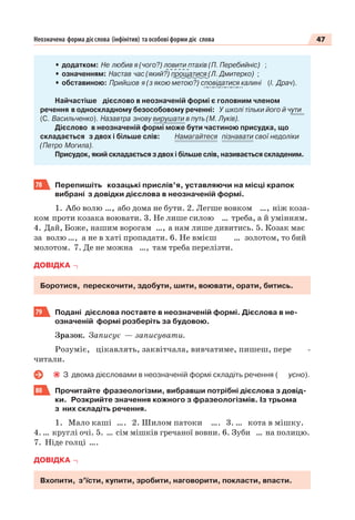 47Неозначена форма дієслова (інфінітив) та особові форми діє слова
• додатком: Не любив я (чого?) ловити птахів (П. Перебийніс) ;
• означенням: Настав час (який?) прощатися (Л. Дмитерко) ;
• обставиною: Прийшов я (з якою метою?) сповідатися калині (І. Драч).
Найчастіше дієслово в неозначеній формі є головним членом
речення в односкладному безособовому реченні: У школі тільки його й чути
(С. Васильченко). Назавтра знову вирушати в путь (М. Луків).
Дієслово в неозначеній формі може бути частиною присудка, що
складається з двох і більше слів: Намагайтеся пізнавати свої недоліки
(Петро Могила).
Присудок, який складається з двох і більше слів, називається складеним.
78 Перепишіть козацькі прислів’я, уставляючи на місці крапок
вибрані з довідки дієслова в неозначеній формі.
1. Або волю …, або дома не бути. 2. Легше вовком …, ніж коза-
ком проти козака воювати. 3. Не лише силою … треба, а й умінням.
4. Дай, Боже, нашим ворогам …, а нам лише дивитись. 5. Козак має
за волю …, а не в хаті пропадати. 6. Не вмієш … золотом, то бий
молотом. 7. Де не можна …, там треба перелізти.
ДОВІДКА
Боротися, перескочити, здобути, шити, воювати, орати, битись.
79 Подані дієслова поставте в неозначеній формі. Дієслова в не-
означеній формі розберіть за будовою.
Зразок. Записує — записувати.
Розуміє, цікавлять, заквітчала, вивчатиме, пишеш, пере -
читали.
З двома дієсловами в неозначеній формі складіть речення ( усно).
80 Прочитайте фразеологізми, вибравши потрібні дієслова з довід-
ки. Розкрийте значення кожного з фразеологізмів. Із трьома
з них складіть речення.
1. Мало каші …. 2. Шилом патоки …. 3. … кота в мішку.
4. … круглі очі. 5. … сім мішків гречаної вовни. 6. Зуби … на полицю.
7. Ніде голці ….
ДОВІДКА
Вхопити, з’їсти, купити, зробити, наговорити, покласти, впасти.
 