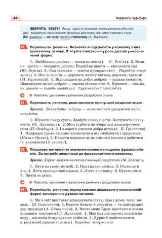 48 Морфологія. Орфографія
ЗВЕРНІТЬ УВАГУ! Якщо один із головних членів речення або оби-
два виражено неозначеною формою дієслова, між ними ставлять тире:
Вік прожити — не ниву пройти гомінливу (А. Малишко).
81 Перепишіть речення. Визначте й підкресліть у кожному з них
граматичну основу. З’ясуйте синтаксичну роль дієслів у неозна-
ченій формі.
1. Найбільша радість — жити на землі ( С. Реп’ях). 2. Вели-
ке щастя — посадити дерево. Подвійне щастя — виплекати сад
(Ю. Береза). 3. Сад саджати — життя прикрашати ( Народна твор-
чість). 4. Яке це щастя — дарувать вологу квітам, деревам, травам!
(М. Рильський). 5. Відповідати на добро добром — справа кожного.
Відповідати на зло добром — справа відважного. 6. Просити — ганьба,
не давати — ганьба подвійна ( Туркменські прислів’я).
Поясніть уживання в реченнях розділових знаків.
82 Перепишіть речення, розставляючи пропущені розділові знаки.
Зразок. Заглядати в душу — намагатися зрозуміти чиїсь
почуття.
1. Шукати славу суєта. Здобути славу щастя. Заслужити славу
честь (О. Духнович). 2. Моя турбота не очорнити лицемірством
рота (П. Осадчук). 3. І в ворога учиться добра штука ( Б. Грінченко).
4. Природне право людини визволятися від гноблення і трудитися
(Пилип Орлик). 5. Навести порядок це не змінити закони а добитися
їх виконання ( З газети).
83 Письмово витлумачте значення кожного з поданих фразеологіз-
мів. За потреби зверніться до фразеологічного словника.
Зразок. Дерево залізло на скелю (навіщо?) погрітись (М. Доленго).
1. Бути на сьомому небі. 2. Прихиляти коліна. 3. Розтопити
лід. 4. Лити крокодилячі сльози. 5. Лізти в пляшку. 6. Кусати лікті.
7. Брати за душу.
Поясніть уживання в записаних реченнях розділових знаків.
84 Перепишіть речення, перед кожним дієсловом у неозначеній
формі записуючи в дужках питання.
1. Ми в світ прийшли успадкувати славу, діла і думи, чесні мо-
золі… (В. Симоненко). 2. Радість бачити й розуміти — то найкращий
дар природи ( А. Ейнштейн). 3. Вчить мене Тарас вростати в землю
жилавим корінням ( Д. Луценко). 4. Мав кухоль звичку ходити по
воду, аж поки йому вуха не відбили. 5. Дурний любить вчити,
а розумний прагне вчитися ( Народна творчість).
 