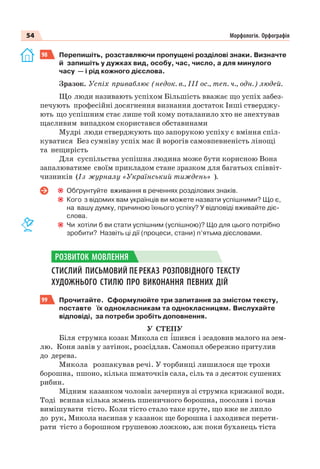 54 Морфологія. Орфографія
98 Перепишіть, розставляючи пропущені розділові знаки. Визначте
й запишіть у дужках вид, особу, час, число, а для минулого
часу — і рід кожного дієслова.
Зразок. Успіх приваблює (недок. в., ІІІ ос., теп. ч., одн.) людей.
Що люди називають успіхом Більшість вважає що успіх забез-
печують професійні досягнення визнання достаток Інші стверджу-
ють що успішним стає лише той кому поталанило хто не знехтував
щасливим випадком скористався обставинами
Мудрі люди стверджують що запорукою успіху є вміння спіл-
куватися Без сумніву успіх має й ворогів самовпевненість лінощі
та нещирість
Для суспільства успішна людина може бути корисною Вона
запалюватиме своїм прикладом стане зразком для багатьох співвіт-
чизників (Із журналу «Український тиждень» ).
Обґрунтуйте вживання в реченнях розділових знаків.
Кого з відомих вам українців ви можете назвати успішними? Що є,
на вашу думку, причиною їхнього успіху? У відповіді вживайте діє-
слова.
Чи хотіли б ви стати успішним (успішною)? Що для цього потрібно
зробити? Назвіть ці дії (процеси, стани) п’ятьма дієсловами.
СТИСЛИЙ ПИСЬМОВИЙ ПЕРЕКАЗ РОЗПОВІДНОГО ТЕКСТУ
ХУДОЖНЬОГО СТИЛЮ ПРО ВИКОНАННЯ ПЕВНИХ ДІЙ
99 Прочитайте. Сформулюйте три запитання за змістом тексту,
поставте їх однокласникам та однокласницям. Вислухайте
відповіді, за потреби зробіть доповнення.
У СТЕПУ
Біля струмка козак Микола сп ³шився і зсадовив малого на зем-
лю. Коня завів у затінок, розсідлав. Самопал обережно притулив
до дерева.
Микола розпакував речі. У торбинці лишилося ще трохи
борошна, пшоно, кілька шматочків сала, сіль та з десяток сушених
рибин.
Мідним казанком чоловік зачерпнув зі струмка крижаної води.
Тоді всипав кілька жмень пшеничного борошна, посолив і почав
вимішувати тісто. Коли тісто стало таке круте, що вже не липло
до рук, Микола насипав у казанок ще борошна і заходився перети-
рати тісто з борошном грушевою ложкою, аж поки буханець тіста
РОЗВИТОК МОВЛЕННЯ
 
