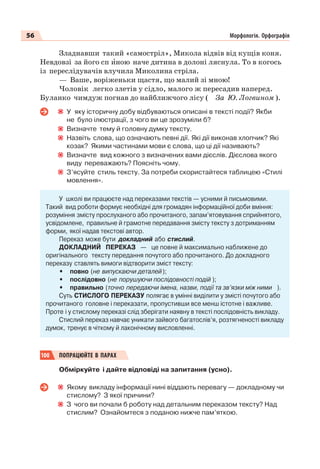 56 Морфологія. Орфографія
Зладнавши такий «самостріл», Микола відвів від кущів коня.
Невдовзі за його сп èною наче дитина в долоні ляснула. То в когось
із переслідувачів влучила Миколина стріла.
— Ваше, воріженьки щастя, що малий зі мною!
Чоловік легко злетів у сідло, малого ж пересадив наперед.
Буланко чимдуж погнав до найближчого лісу ( За Ю. Логвином ).
У яку історичну добу відбуваються описані в тексті події? Якби
не було ілюстрації, з чого ви це зрозуміли б?
Визначте тему й головну думку тексту.
Назвіть слова, що означають певні дії. Які дії виконав хлопчик? Які
козак? Якими частинами мови є слова, що ці дії називають?
Визначте вид кожного з визначених вами дієслів. Дієслова якого
виду переважають? Поясніть чому.
З’ясуйте стиль тексту. За потреби скористайтеся таблицею «Стилі
мовлення».
У школі ви працюєте над переказами текстів — усними й письмовими.
Такий вид роботи формує необхідні для громадян інформаційної доби вміння:
розуміння змісту прослуханого або прочитаного, запам’ятовування сприйнятого,
усвідомлене, правильне й грамотне передавання змісту тексту з дотриманням
форми, якої надав текстові автор.
Переказ може бути докладний або стислий.
ДОКЛАДНИЙ ПЕРЕКАЗ — це повне й максимально наближене до
оригінального тексту передання почутого або прочитаного. До докладного
переказу ставлять вимоги відтворити зміст тексту:
• повно (не випускаючи деталей);
• послідовно (не порушуючи послідовності подій );
• правильно (точно передаючи імена, назви, події та зв’язки між ними ).
Суть СТИСЛОГО ПЕРЕКАЗУ полягає в умінні виділити у змісті почутого або
прочитаного головне і переказати, пропустивши все менш істотне і важливе.
Проте і у стислому переказі слід зберігати наявну в тексті послідовність викладу.
Стислий переказ навчає уникати зайвого багатослів’я, розтягненості викладу
думок, тренує в чіткому й лаконічному висловленні.
100 ПОПРАЦЮЙТЕ В ПАРАХ
Обміркуйте і дайте відповіді на запитання (усно).
Якому викладу інформації нині віддають перевагу — докладному чи
стислому? З якої причини?
З чого ви почали б роботу над детальним переказом тексту? Над
стислим? Ознайомтеся з поданою нижче пам’яткою.
 