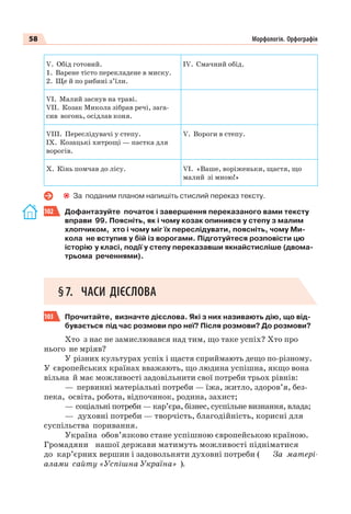 58 Морфологія. Орфографія
V. Обід готовий.
1. Варене тісто перекладене в миску.
2. Ще й по рибині з’їли.
ІV. Смачний обід.
VІ. Малий заснув на траві.
VІІ. Козак Микола зібрав речі, зага-
сив вогонь, осідлав коня.
VІІІ. Переслідувачі у степу.
ІХ. Козацькі хитрощі — пастка для
ворогів.
V. Вороги в степу.
Х. Кінь помчав до лісу. VІ. «Ваше, воріженьки, щастя, що
малий зі мною!»
За поданим планом напишіть стислий переказ тексту.
102 Дофантазуйте початок і завершення переказаного вами тексту
вправи 99. Поясніть, як і чому козак опинився у степу з малим
хлопчиком, хто і чому міг їх переслідувати, поясніть, чому Ми-
кола не вступив у бій із ворогами. Підготуйтеся розповісти цю
історію у класі, події у степу переказавши якнайстисліше (двома-
трьома реченнями).
§7. ЧАСИ ДІЄСЛОВА
103 Прочитайте, визначте дієслова. Які з них називають дію, що від-
бувається під час розмови про неї? Після розмови? До розмови?
Хто з нас не замислювався над тим, що таке успіх? Хто про
нього не мріяв?
У різних культурах успіх і щастя сприймають дещо по-різному.
У європейських країнах вважають, що людина успішна, якщо вона
вільна й має можливості задовільнити свої потреби трьох рівнів:
— первинні матеріальні потреби — їжа, житло, здоров’я, без-
пека, освіта, робота, відпочинок, родина, захист;
— соціальні потреби — кар’єра, бізнес, суспільне визнання, влада;
— духовні потреби — творчість, благодійність, корисні для
суспільства поривання.
Україна обов’язково стане успішною європейською країною.
Громадяни нашої держави матимуть можливості підніматися
до кар’єрних вершин і задовольняти духовні потреби ( За матері-
алами сайту «Успішна Україна» ).
 