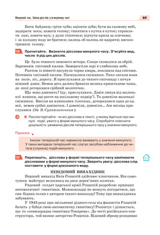 69Минулий час. Зміна дієс лів у минулому часі
Бити байдики; гріти чуба; зціпити зуби; бути на сьомому небі,
задирати носа; ламати голову; тинятися з кутка в куток; справля-
ти охи; ловити мух; у душі тішитися; відчути крила за плечима;
і за холодну воду не братися; палець об палець не вдарити; високо
тримати голову.
128 Прочитайте. Визначте дієслова минулого часу. З’ясуйте вид,
число й рід цих дієслів.
Це було темного зимового вечора. Сонце сховалося за обрій.
Зарожевів сніговий килим. Замерехтіли зорі в глибокому небі.
Раптом із півночі насунула чорна хмара, попливла над снігами.
Потемнів сніговий килим. Посипалися сніжинки. Тихо лягали вони
на поле, ліс, дорогу. Я прислухався до тихого снігопаду і почув
ніжний дзвін. Немов десь далеко бриніла велика кришталева чаша,
до якої доторкався срібний молоточок.
Що воно дзвенить? Іду, прислухаюся. Дзвін линув від малень-
кої ялинки, що росте на шкільному подвір’ї. То дзвеніли маленькі
сніжинки. Висіли на ялинкових гілочках, доторкалися одна до од-
ної, немов срібні дзвіночки. І дзвеніли, дзвеніли… Аж місяць при-
слухався (За В. Сухомлинським ).
Поспостерігайте: чи всі дієслова в тексті, у якому йдеться про ми-
нулі події, ужито у формі минулого часу. Спробуйте пояснити
доцільність уживання дієслів теперішнього часу у значенні минулого.
Підказка
Інколи теперішній час навмисне вживають у значенні минулого.
У таких випадках теперішній час слугує засобом наближення до чи-
тача (слухача) подій минулого.
129 Перепишіть, дієслова у формі теперішнього часу замінюючи
дієсловами у формі минулого часу. Зверніть увагу: дієслова слід
поставити у формі доконаного виду.
НЕВІДОМИЙ ВИНАХІДНИК
Перший винахід Яків Рощепій здійснює хлопчиком. Він само-
тужки майструє велосипед на двох дерев’яних колесах.
Рядовий солдат царської армії Рощепій розробляє принцип
автоматичної гвинтівки. Можновладці не можуть погодитися, що
син бідних селян є автором такого винаходу! Тому про винахідника
забувають.
У 1943 році при звільненні рідного села від фашистів Рощепій
бачить у бійця свою автоматичну гвинтівку! Розпитує і дізнається,
що то «семизарядна гвинтівка Токарева». До честі російського кон-
структора, той визнає авторство Рощепія. Відомий зброяр розкриває
 
