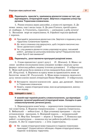 7Літературна норма української мови
4 Перепишіть прислів’я, замінюючи діалектні слова на такі, що
відповідають літературній нормі. Звіртеся з поданим у кінці під-
ручника Тлумачним словничком.
1. Рання пташка зерно джолобає, а пізня очі протирає. 2. Де
немає вовка, там і заєць ґазда. 3. Де двоє б’ються, третій криса-
ні підбирає. 4. Стукотить, гуркотить — джінджик з дуба летить!
5. Ваганàми море не перепливеш. 6. З файної тарілки файний
і черепок.
Пригадайте визначення діалектних слів. Звіртеся з поданим у кінці
підручника Словничком термінів.
До якого словника слід звернутися, щоб з’ясувати лексичне зна-
чення діалектного слова?
Чи слід уживати діалектні слова у відповіді на уроці, письмовій
роботі, доповіді на шкільному мовному гуртку? Порушенням яких
норм було б таке вживання?
5 Перепишіть, розставляючи пропущені розділові знаки.
1. Слово прихисток і душі і духу ( П. Мовчан). 2. Мова є не
лише засобом спілкування вона олюднює шліфує людську душу
формує світогляд робить людину істотою духовною ( З підручника).
3. Мово щоб душа була живою в устах нащадків будь повік жива!
(Н. Нікуліна). 4. Борімося за красу мови за правильність мови за
багатство мови ( М. Рильський). 5. Мова жива схованка людського
духу писав класик нашої літератури Панас Мирний ( З підручника).
Витлумачте лексичні значення слів душа, дух, духовний . Звіртеся
із Тлумачним словничком.
Назвіть норми літературної мови, яких ви дотримувалися, викону-
ючи вправу.
6 ПОПРАЦЮЙТЕ В ПАРАХ
У кожній парі термінів укажіть словосполучення, що відповідає
нормам сучасної української літературної мови. Складіть із цим
словосполученням речення (усно).
1. Перезагрузити комп’ютер — перезапустити (перезавантажи-
ти) комп’ютер. 2. Корисне гіперпосилання — корисна гіперссилка.
3. Вебкаталîг — вебкат àлог. 4. При установці програми — під час
установлення програми. 5. Невірний пароль — неправильний
пароль. 6. Мер åжа Інтернет — мереж à Інтернет. 7. Помилка при
роботі з клавіатурою — помилка під час роботи (в роботі) з клаві-
атурою. 8. Лог ³н користувача — л îгін користувача.
Які норми літературної мови порушено в поданих помилкових
прикладах? Скористайтеся таблицею «Норми літературної мови»,
поданою на ф îрзаці підручника.
 