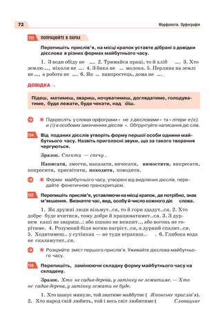 72 Морфологія. Орфографія
133 ПОПРАЦЮЙТЕ В ПАРАХ
Перепишіть прислів’я, на місці крапок уставте дібрані з довідки
дієслова в різних формах майбутнього часу.
1. З води обіду не …. 2. Тримайся праці, то й хліб …. 3. Хто
землю …, ніколи не …. 4. З бика не … молока. 5. Перлина на землі
не …, а робота не …. 6. Як … навпростець, дома не ….
ДОВІДКА
Підеш, матимеш, звариш, ночуватимеш, доглядатиме, голодува-
тиме, буде лежати, буде чекати, над îїш.
Підкресліть у словах орфограми « не з дієсловами » та « літери е (є),
и (ї) в особових закінченнях дієслів ». Обґрунтуйте написання діє слів.
134 Від поданих дієслів утворіть форму першої особи однини май-
бутнього часу. Назвіть приголосні звуки, що за такого творення
чергуються.
Зразок. Спекти — спечу .
Написати, змогти, наказати, вичесати, вимостити, викресати,
попросити, присвітити, походити, поводити.
Форми майбутнього часу, утворені від виділених дієслів, пере-
дайте фонетичною транскрипцією.
135 Перепишіть прислів’я, уставляючи на місці крапок, де потрібно, знак
м’якшення. Визначте час, вид, особу й число кожного діє слова.
1. Як дружні люди візьмут..ся, то й гори здадут..ся. 2. Хто
добре буде вчитися, тому добре й працюватимет..ся. 3. З дур-
нем каші не звариш..: або пшоно не вкипит.., або вогонь не го-
рітиме. 4. Розумний біля вогню нагрієт..ся, а дурний спалит..ся.
5. Ходитимеш.. у сутінках — не туди втрапиш.. . 6. Глибока вода
не скаламутит..ся.
Розкрийте зміст першого прислів’я. Уживайте дієслова майбутньо-
го часу.
136 Перепишіть, замінюючи складну форму майбутнього часу на
складену.
Зразок. Хто не садив дерева, у затінку не лежатиме. — Хто
не садив дерева, у затінку лежати не буде.
1. Хто шанує минуле, той знатиме майбутнє ( Японське прислів’я).
2. Хто народ свій любить, той і весь світ любитиме ( Словацьке
 