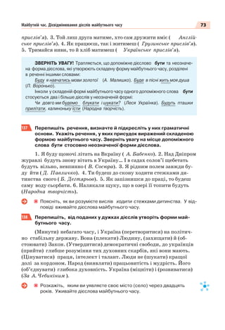 73Майбутній час. Дієвідмінювання дієслів майбутнього часу
прислів’я). 3. Той лиш друга матиме, хто сам дружити вміє ( Англій-
ське прислів’я). 4. Як працюєш, так і житимеш ( Грузинське прислів’я).
5. Тримайся ниви, то й хліб матимеш ( Українське прислів’я).
ЗВЕРНІТЬ УВАГУ! Трапляється, що допоміжне дієслово бути та неозначе-
на форма дієслова, які утворюють складену форму майбутнього часу, розділені
в реченні іншими словами:
Буду я навчатись мови золотої (А. Малишко). Буде в пісні жить моя душа
(П. Воронько).
Інколи у складеній формі майбутнього часу одного допоміжного слова бути
стосуються два і більше дієслів у неозначеній формі:
Чи довго ми будемо блукати і шукати? (Леся Українка). Будуть пташки
прилітати, калиноньку їсти (Народна творчість).
137 Перепишіть речення, визначте й підкресліть у них граматичні
основи. Укажіть речення, у яких присудок виражений складеною
формою майбутнього часу. Зверніть увагу на місце допоміжного
слова бути стосовно неозначеної форми дієслова.
1. Я буду щоночі літать на Вкраїну ( А. Бабенко). 2. Над Дніпром
журавлі будуть знову вітать в Україну… І в садах солов’ї щебетать
будуть вільно, невпинно ( В. Сосюра). 3. Я рідним полем завжди бу-
ду йти ( Д. Павличко). 4. Ти будеш до скону ходити стежками ди-
тинства свого ( Б. Дегтярьов). 5. Як запізнишся до праці, то будеш
саму воду сьорбати. 6. Налякали щуку, що в озері її топити будуть
(Народна творчість).
Поясніть, як ви розумієте вислів ходити стежками дитинства. У від-
повіді вживайте дієслова майбутнього часу.
138 Перепишіть, від поданих у дужках дієслів утворіть форми май-
бутнього часу.
(Минути) небагато часу, і Україна (перетворитися) на політич-
но стабільну державу. Вона (плекати) Людину, (захищати) й (об-
стоювати) Закон. (Утвердитися) демократичні свободи, до українців
(прийти) глибше розуміння тих духовних скарбів, які вони мають.
(Цінуватися) праця, інтелект і талант. Люди не (шукати) кращої
долі за кордоном. Народ (виявляти) працьовитість і мудрість. Його
(об’єднувати) глибока духовність. Україна (міцніти) і (розвиватися)
(За А. Чебикіним ).
Розкажіть, яким ви уявляєте своє місто (село) через двадцять
років. Уживайте дієслова майбутнього часу.
 