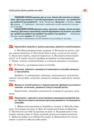 75Способи дієслів (дійсний, умовний, наказовий)
УМОВНИЙ СПОСІБ виражає дію чи стан, бажані або можливі за певних
умов. Дієслова умовного способу відповідають на питання що зробив би?
що робила б? що зробили б? та ін. Наприклад: Пішов би я в Україну, пішов
би додому… (Т. Шевченко). Дієслова в умовному способі змінюються за рода-
ми й числами.
НАКАЗОВИЙ СПОСІБ виражає наказ, прохання, пораду, заклик до вико-
нання дії. Дієслова в наказовому способі відповідають на питання: що роби?
що зроби? що робімо? що зробімо? що робіть? що зробіть? Наприклад:
Чесним словом лікуйся! (В. Кочевський).
Дієслова в наказовому способі змінюються за особами й числами.
141 Прочитайте прислів’я, укажіть дієслова, визначте спосіб кожного.
1. Без Батьківщини немає людини. 2. Вітчизни не діліть, кра-
ще землю захистіть. 3. Пустив би його в хату, та він на піч залізе.
4. Коли хата горить, люди не сваряться. 5. Від ворога вчися сприт-
ності! 6. У своїм гнізді й горобець яструбові очі виклював би.
7. Терпи, хлопче, козаком будеш, а з козаків попадеш і в отамани.
Поясніть, що виражає кожен зі способів.
142 Дієслова дійсного, умовного й наказового способів запишіть
у три колонки.
Зробили б, поміркуйте, вирішив, зацікавилася, розуміємо,
ходімо, послухайте, почув би, сказала б, запиши, переклали, хвилю-
ємося.
143 Визначте спосіб кожного з поданих дієслів. Доберіть до кожного
синонім та антонім, уживши в тому ж способі (усно).
Запам’ятай, шануймо, розповіла б, сховався б, рухався, зачи-
нили.
144 Перепишіть прислів’я, розставляючи пропущені розділові зна-
ки. Визначте вжиті в реченнях дієслова умовного та наказового
способів.
1. Живи своїм розумом та звіряйся з чужим. 2. Взяв би я бан-
дуру та й заграв що знав. 3. Волі не чекай сам її бери та оберігай.
4. Полетіла б я до тебе та крилець не маю. 5. Подумай двічі а тоді
скажи вагоме слово. 6. Будь сильний духом а не новим кожухом.
7. Якби пес робив то в чоботях би ходив. 8. Можна було б у гостях
довше гуляти та забули хліба взяти.
 