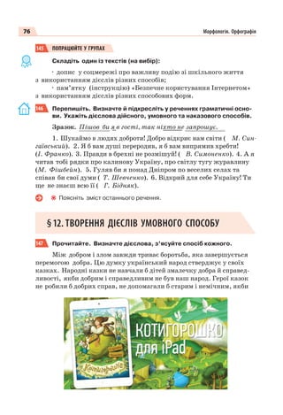 76 Морфологія. Орфографія
145 ПОПРАЦЮЙТЕ У ГРУПАХ
Складіть один із текстів (на вибір):
· допис у соцмережі про важливу подію зі шкільного життя
з використанням дієслів різних способів;
· пам’ятку (інструкцію) «Безпечне користування Інтернетом»
з використанням дієслів різних способових форм.
146 Перепишіть. Визначте й підкресліть у реченнях граматичні осно-
ви. Укажіть дієслова дійсного, умовного та наказового способів.
Зразок. Пішов би я в гості, так ніхто не запрошує.
1. Шукаймо в людях доброти! Добро відкриє нам світи ( М. Син-
гаївський). 2. Я б вам душі переродив, я б вам випрямив хребти!
(І. Франко). 3. Правди в брехні не розмішуй! ( В. Симоненко). 4. А я
читав тобі рядки про калинову Україну, про світлу тугу журавлину
(М. Фішбейн). 5. Гуляв би я понад Дніпром по веселих селах та
співав би свої думи ( Т. Шевченко). 6. Відкрий для себе Україну! Ти
ще не знаєш всю її ( Г. Бідняк).
Поясніть зміст останнього речення.
§12. ТВОРЕННЯ ДІЄСЛІВ УМОВНОГО СПОСОБУ
147 Прочитайте. Визначте дієслова, з’ясуйте спосіб кожного.
Між добром i злом завжди триває боротьба, яка завершується
перемогою добра. Цю думку український народ стверджує у своїх
казках. Народні казки не навчали б дітей змалечку добра й справед-
ливості, якби добрим і справедливим не був наш народ. Герої казок
не робили б добрих справ, не допомагали б старим і немічним, якби
 
