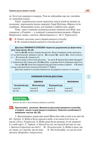 77Творення дієслів умовного способу
не було так заведено в народу. Тож не забуваймо про це, читаймо
та шануймо казки.
Герої українських казок вартують уваги дітей не менше за
казкових персонажів інших народів: Гаррі Поттера, Шрека та їм
подібних. Поважаймо чуже, але знаймо і любімо своє, рідне.
Тому одна з перших аудіовізуальних книжок для iPad, яку
створили в Україні — у компанії з романтичною назвою «Пірати
Київського моря», зветься «Котигорошко» ( За С. Турчином ).
Назвіть дієслова, ужиті у формі умовного способу.
Як утворено форми умовного способу дієслів?
Дієслова УМОВНОГО СПОСОБУ творяться додаванням до форм мину-
лого часу частки би (б).
Частку би (б) пишуть окремо від дієслів. Якщо попереднє слово закінчуєть-
ся на приголосний, уживають частку би (сказав би, приніс би), після голосно-
го — б (сказала б, принесла б).
Частка може стояти після дієслова: Чи жила б Україна без кобзи-бандури?
(І. Коваленко) або перед ним: Він би робив, та рукава болять (Народна творчість).
Частка би (б) може бути відділена від дієслова іншими словами: Я б навіть
сонцю одягнула вінок із житніх колосків! (Л. Рубан).
Дієслова умовного способу змінюються за родами (в однині) та числами.
УМОВНИЙ СПОСІБ ДІЄСЛОВА
ОДНИНА МНОЖИНА
Чоловічий рід Жіночий рід Середній рід
знав би
міг би
знала б
могла б
знало б
могло б
знали б
могли б
частка би (б) з дієсловами умовного способу
148 Прочитайте речення. Визначте дієслова умовного способу,
з’ясуйте число та рід (якщо є) кожного. Поясніть особливості
вживання частки би (б).
1. Батьківщино, рідна моя нене! Жить без тебе в світі я не зміг би
(О. Лупій). 2. Якби я була зіркою в небі, я не знала б ні туги, ні
жалю (Леся Українка). 3. Якби дощі були прозорі, то не закрили
б у небі зорі ( Г. Чубач). 4. Коли б не ліс, не знали б ми про те, що
є фіалка й пролісок на світі ( М. Познанська). 5. Якби я знав, що
не знаю, то і мав би, що не маю . 6. Кіт їв би рибу, та лап не хоче
мочити (Народна творчість).
ОРФОГРАМА:
 