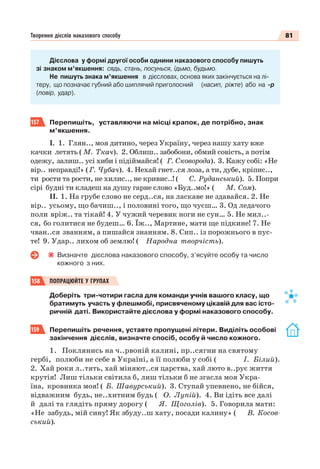 81Творення дієслів наказового способу
Дієслова у формі другої особи однини наказового способу пишуть
зі знаком м’якшення: сядь, стань, посунься, їдьмо, будьмо.
Не пишуть знака м’якшення в дієсловах, основа яких закінчується на лі-
теру, що позначає губний або шиплячий приголосний (насип, ріжте) або на -р
(повір, удар).
157 Перепишіть, уставляючи на місці крапок, де потрібно, знак
м’якшення.
І. 1. Глян.., моя дитино, через Україну, через нашу хату вже
качки летять ( М. Ткач). 2. Облиш.. забобони, обмий совість, а потім
одежу, залиш.. усі хиби і підіймайся! ( Г. Сковорода). 3. Кажу собі: «Не
вір.. неправді!» (Г. Чубач). 4. Нехай гнет..ся лоза, а ти, дубе, кріпис..,
ти рости та рости, не хилис.., не кривис..! ( С. Руданський). 5. Попри
сірі будні ти кладеш на душу гарне слово «Буд..мо!» ( М. Сом).
ІІ. 1. На грубе слово не серд..ся, на ласкаве не здавайся. 2. Не
вір.. усьому, що бачиш.., і половині того, що чуєш… 3. Од ледачого
поли вріж.. та тікай! 4. У чужий черевик ноги не сун… 5. Не мил..-
ся, бо голитися не будеш… 6. Їж.., Мартине, мати ще підкине! 7. Не
чван..ся званням, а пишайся знанням. 8. Сип.. із порожнього в пус-
те! 9. Удар.. лихом об землю! ( Народна творчість).
Визначте дієслова наказового способу, з’ясуйте особу та число
кожного з них.
158 ПОПРАЦЮЙТЕ У ГРУПАХ
Доберіть три-чотири гасла для команди учнів вашого класу, що
братимуть участь у флешмобі, присвяченому цікавій для вас істо-
ричній даті. Використайте дієслова у формі наказового способу.
159 Перепишіть речення, уставте пропущені літери. Виділіть особові
закінчення дієслів, визначте спосіб, особу й число кожного.
1. Поклянись на ч..рвоній калині, пр..сягни на святому
гербі, полюби не себе в Україні, а її полюби у собі ( І. Білий).
2. Хай роки л..тять, хай міняют..ся царства, хай люто в..рує життя
крутія! Лиш тільки світила б, лиш тільки б не згасла моя Укра-
їна, кровинка моя! ( Б. Шавурський). 3. Ступай упевнено, не бійся,
відважним будь, не..хитним будь ( О. Лупій). 4. Ви ідіть все далі
й далі та глядіть пряму дорогу ( Я. Щоголів). 5. Говорила мати:
«Не забудь, мій сину! Як збуду..ш хату, посади калину» ( В. Косов-
ський).
 
