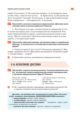 83Творення дієслів наказового способу
твору! (З розмови). 2. Чи в простім конверті, чи по Інтернету напи-
сав би, сину, з ким ти там і де ти ( В. Бровченко). 3. Поспав би ще.
Чого так рано? ( Григорій Тютюнник). 4. Іди на репетицію вечора.
Коли повернешся — зателефонуєш! ( З розмови).
161 Прочитайте речення з мовлення семикласників. Дієслова якого
способу вжито у значенні дійсного? Поясніть.
1. Не спізнися я на урок, поганої оцінки не одержав би. 2. А я
й скажи під гарячу руку, що до контрольної не готувався! 3. Я ві-
зьми й підкажи йому на уроці, а вчителька візьми й почуй ту під-
казку. Що тут почалося! 4. Інші біля комп’ютера сидять та в ігри
грають, а ти задачі розв’язуй!
162 Прочитайте військові команди, які використовують в українських
військах. У значенні якого способу вжито дієслова в неозначеній
формі?
1. Стати до строю! 2. Іти в ногу! 3. Розпочати перевірку! 4. Вар-
товий, прийняти пост! 5. Збільшити дистанцію! 6. Скоротити крок!
7. Головні убори — надіти!
Прочитайте речення, дотримуючись правильної інтонації.
§14. БЕЗОСОБОВІ ДІЄСЛОВА
163 Прочитайте подані в колонках речення. Чи можна визначити осо-
бу, яка виконує названу виділеним дієсловом-присудком дію,
у реченнях першої колонки? Другої? Поясніть.
Вітер віє, повіває,
По полю гуляє (Т. Шевченко).
Мені світає небо у вікні
(М. Луків).
І віє духом яблунь і жасмину
(М. Луків).
Світає. Край неба палає
(Т. Шевченко).
Які з виділених дієслів є присудками у двоскладних реченнях? Які
є єдиним головним членом в односкладних реченнях?
Дієслова, що називають дію, яка виконується сама собою, без участі
особи, називають безособовими. БЕЗОСОБОВІ ДІЄСЛОВА означають:
• явища природи: вечоріє, світає, мрячить;
• стихійні явища: замело, залило, вимерзло;
• фізичний або психічний стан людини: лихоманить, нудить, трясе,
не хочеться, не терпиться, не спиться ;
• уявлення про долю людини: щастить, таланить, не судилося .
 