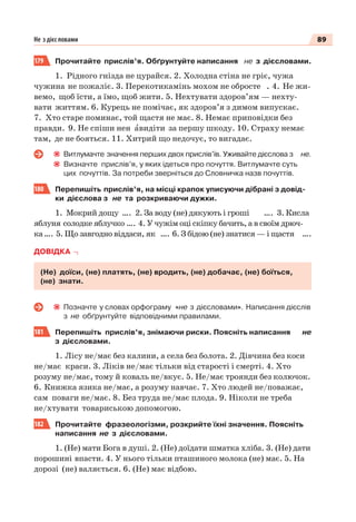 89Не з дієс ловами
179 Прочитайте прислів’я. Обґрунтуйте написання не з дієсловами.
1. Рідного гнізда не цурайся. 2. Холодна стіна не гріє, чужа
чужина не пожаліє. 3. Перекотикамінь мохом не обросте . 4. Не жи-
вемо, щоб їсти, а їмо, щоб жити. 5. Нехтувати здоров’ям — нехту-
вати життям. 6. Курець не помічає, як здоров’я з димом випускає.
7. Хто старе поминає, той щастя не має. 8. Немає приповідки без
правди. 9. Не спіши нен àвидіти за першу шкоду. 10. Страху немає
там, де не бояться. 11. Хитрий що недочує, то вигадає.
Витлумачте значення перших двох прислів’їв. Уживайте дієслова з не.
Визначте прислів’я, у яких ідеться про почуття. Витлумачте суть
цих почуттів. За потреби зверніться до Словничка назв почуттів.
180 Перепишіть прислів’я, на місці крапок уписуючи дібрані з довід-
ки дієслова з не та розкриваючи дужки.
1. Мокрий дощу …. 2. За воду (не) дякують і гроші …. 3. Кисла
яблуня солодке яблучко …. 4. У чужім оці скіпку бачить, а в своїм дрюч-
ка…. 5. Що завгодно віддаси, як …. 6. З бідою (не) знатися — і щастя ….
ДОВІДКА
(Не) доїси, (не) платять, (не) вродить, (не) добачає, (не) боїться,
(не) знати.
Позначте у словах орфограму «не з дієсловами». Написання дієслів
з не обґрунтуйте відповідними правилами.
181 Перепишіть прислів’я, знімаючи риски. Поясніть написання не
з дієсловами.
1. Лісу не/має без калини, а села без болота. 2. Дівчина без коси
не/має краси. 3. Ліків не/має тільки від старості і смерті. 4. Хто
розуму не/має, тому й коваль не/вкує. 5. Не/має троянди без колючок.
6. Книжка язика не/має, а розуму навчає. 7. Хто людей не/поважає,
сам поваги не/має. 8. Без труда не/має плода. 9. Ніколи не треба
не/хтувати товариською допомогою.
182 Прочитайте фразеологізми, розкрийте їхні значення. Поясніть
написання не з дієсловами.
1. (Не) мати Бога в душі. 2. (Не) доїдати шматка хліба. 3. (Не) дати
порошині впасти. 4. У нього тільки пташиного молока (не) має. 5. На
дорозі (не) валяється. 6. (Не) має відбою.
 